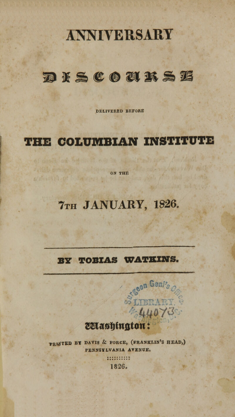 ANNIVERSARY H I 9k ® # SIH DELIVERED BEFORE THE COLUMBIAN INSTITUTE 7th JANUARY, 1826. BY TOBIAS WATSIWS. <r &* TRKJTED BT DAVIS & FORCE, (FRANKLIN'S HEAD,) PENNSYLVANIA AVENUE. 1826.