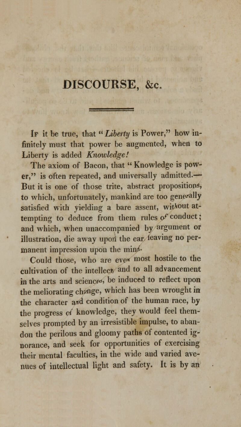 DISCOURSE, &c. If it be true, that  Liberty is Power, how in- finitely must that power be augmented, when to Liberty is added Knowledge! The axiom of Bacon, that  Knowledge is pow- er, is often repeated, and universally admitted.— But it is one of those trite, abstract propositions, to which, unfortunately, mankind are too generally satisfied with yielding a bare assent, without at- tempting to deduce from them rules o? conduct; and which, when unaccompanied by argument or illustration, die away upoii the ear leaving no per- manent impression upon the min*- Could those, who are eve* most hostile to the cultivation of the intellect, and to all advancement in the arts and sciences be induced to reflect upon the meliorating ch'«rfige, which has been wrought in the character a*d condition of the human race, by the progress oi knowledge, they would feel them- selves prompted by an irresistible impulse, to aban- don the perilous and gloomy paths of contented ig- norance, and seek for opportunities of exercising their mental faculties, in the wide and varied ave- nues of intellectual light and safety. It is by an