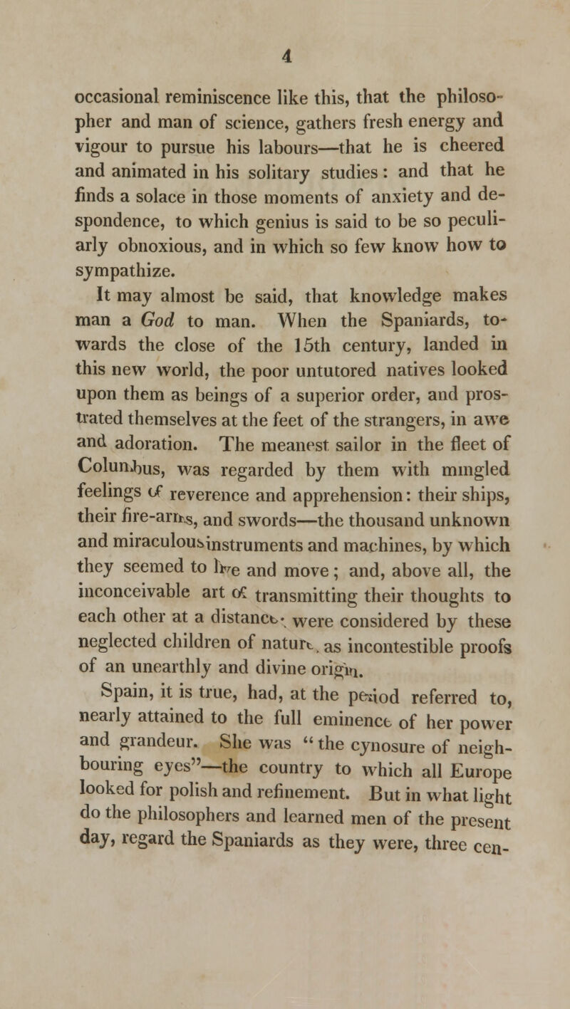 occasional reminiscence like this, that the philoso- pher and man of science, gathers fresh energy and vigour to pursue his labours—that he is cheered and animated in his solitary studies: and that he finds a solace in those moments of anxiety and de- spondence, to which genius is said to be so peculi- arly obnoxious, and in which so few know how to sympathize. It may almost be said, that knowledge makes man a God to man. When the Spaniards, to- wards the close of the 15th century, landed in this new world, the poor untutored natives looked upon them as beings of a superior order, and pros- trated themselves at the feet of the strangers, in awe and adoration. The meanest sailor in the fleet of ColunJ)us, was regarded by them with mingled feelings of reverence and apprehension: their ships, their fire-am^ and swords—the thousand unknown and miraculousinstruments and machines, by which they seemed to lwe and move; and, above all, the inconceivable art tf transmitting their thoughts to each other at a distance. were considered by these neglected children of naturt. as incontestible proofs of an unearthly and divine origin. Spain, it is true, had, at the pe^od referred to, nearly attained to the full eminence of her power and grandeur. She was  the cynosure of neigh- bouring eyes--the country to which all Europe looked for polish and refinement. But in what light do the philosophers and learned men of the present day, regard the Spaniards as they were, three cen-