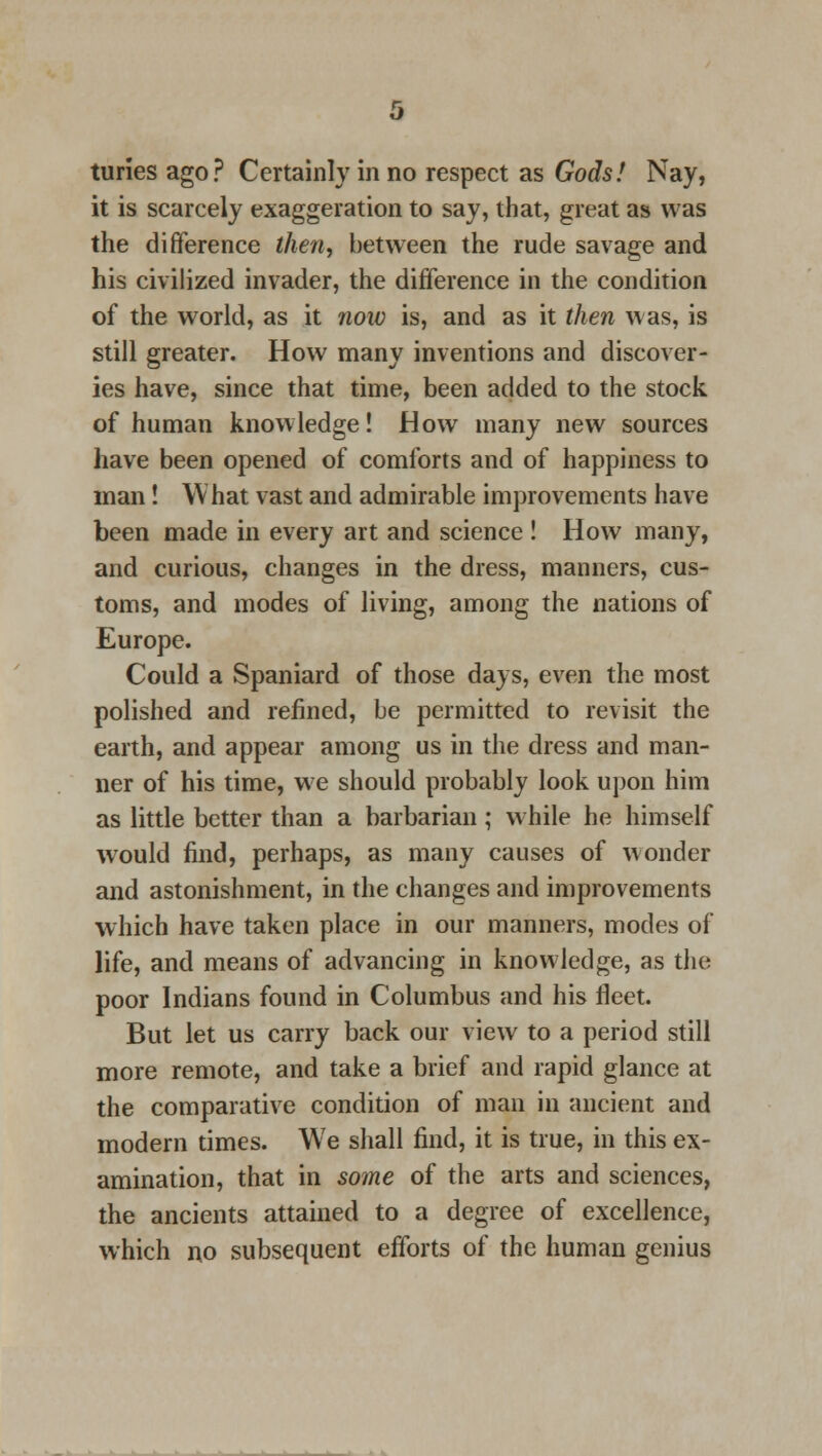 it is scarcely exaggeration to say, that, great as was the difference then, between the rude savage and his civilized invader, the difference in the condition of the world, as it now is, and as it then was, is still greater. How many inventions and discover- ies have, since that time, been added to the stock of human knowledge! How many new sources have been opened of comforts and of happiness to man! What vast and admirable improvements have been made in every art and science ! How many, and curious, changes in the dress, manners, cus- toms, and modes of living, among the nations of Europe. Could a Spaniard of those days, even the most polished and refined, be permitted to revisit the earth, and appear among us in the dress and man- ner of his time, we should probably look upon him as little better than a barbarian; while he himself would find, perhaps, as many causes of wonder and astonishment, in the changes and improvements which have taken place in our manners, modes of life, and means of advancing in knowledge, as the poor Indians found in Columbus and his fleet. But let us carry back our view to a period still more remote, and take a brief and rapid glance at the comparative condition of man in ancient and modern times. We shall find, it is true, in this ex- amination, that in some of the arts and sciences, the ancients attained to a degree of excellence, which no subsequent efforts of the human genius