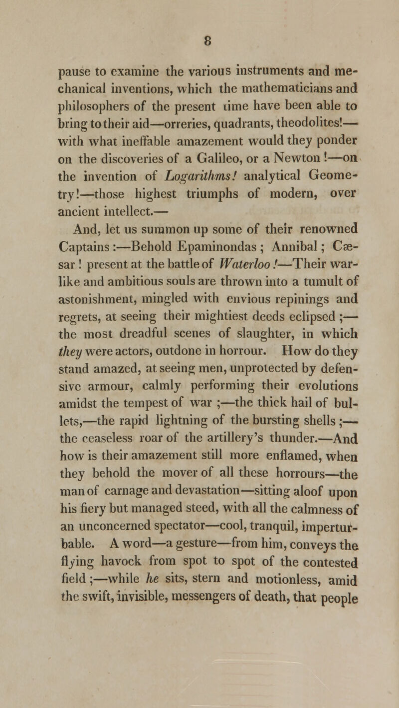 pause to examine the various instruments and me- chanical inventions, which the mathematicians and philosophers of the present lime have been able to bring to their aid—orreries, quadrants, theodolites!— with what ineffable amazement would they ponder on the discoveries of a Galileo, or a Newton !—on the invention of Logarithms! analytical Geome- try!—those highest triumphs of modern, over ancient intellect.— And, let us summon up some of their renowned Captains :—Behold Epaminondas ; Annibal; Cae- sar ! present at the battle of Waterloo!—Their war- like and ambitious souls are thrown into a tumult of astonishment, mingled with envious repinings and regrets, at seeing their mightiest deeds eclipsed ;— the most dreadful scenes of slaughter, in which they were actors, outdone in horrour. How do they stand amazed, at seeing men, unprotected by defen- sive armour, calmly performing their evolutions amidst the tempest of war ;—the thick, hail of bul- lets,—the rapid lightning of the bursting shells;— the ceaseless roar of the artillery's thunder.—And how is their amazement still more enflamed, when they behold the mover of all these horrours—the man of carnage and devastation—sitting aloof upon his fiery but managed steed, with all the calmness of an unconcerned spectator—cool, tranquil, impertur- bable. A word—a gesture—from him, conveys the flying havock from spot to spot of the contested field;—while he sits, stern and motionless, amid the swift, invisible, messengers of death, that people