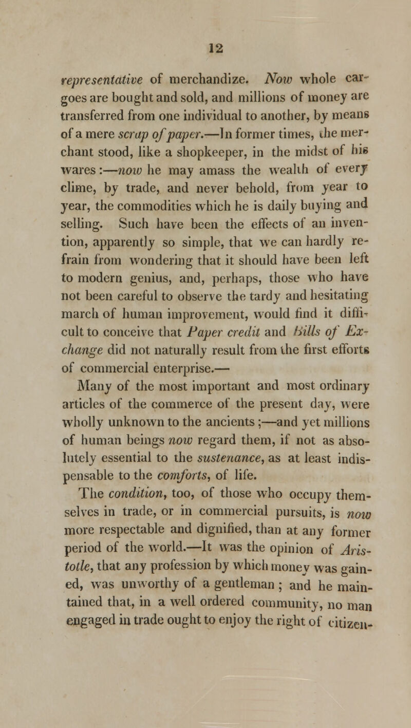 representative of merchandize. Now whole car- goes are bought and sold, and millions of money are transferred from one individual to another, by means of a mere scrap of paper.—In former times, the mer- chant stood, like a shopkeeper, in the midst of his wares:—now he may amass the wealth of every clime, by trade, and never behold, from year to year, the commodities which he is daily buying and selling. Such have been the effects of an inven- tion, apparently so simple, that we can hardly re- frain from wondering that it should have been left to modern genius, and, perhaps, those who have not been careful to observe the tardy and hesitating march of human improvement, would find it diffi- cult to conceive that Paper credit and Hills of Ex- change did not naturally result from the first efforts of commercial enterprise.— Many of the most important and most ordinary articles of the commerce of the present day, were wholly unknown to the ancients;—and yet millions of human beings now regard them, if not as abso- lutely essential to the sustenance, as at least indis- pensable to the comforts, of life. The condition, too, of those who occupy them- selves in trade, or in commercial pursuits, is noio more respectable and dignified, than at any former period of the world.—It was the opinion of Aris- totle, that any profession by which money was gain- ed, was unworthy of a gentleman ; and he main- tained that, in a well ordered community, no man engaged in trade ought to enjoy the right of citizen-