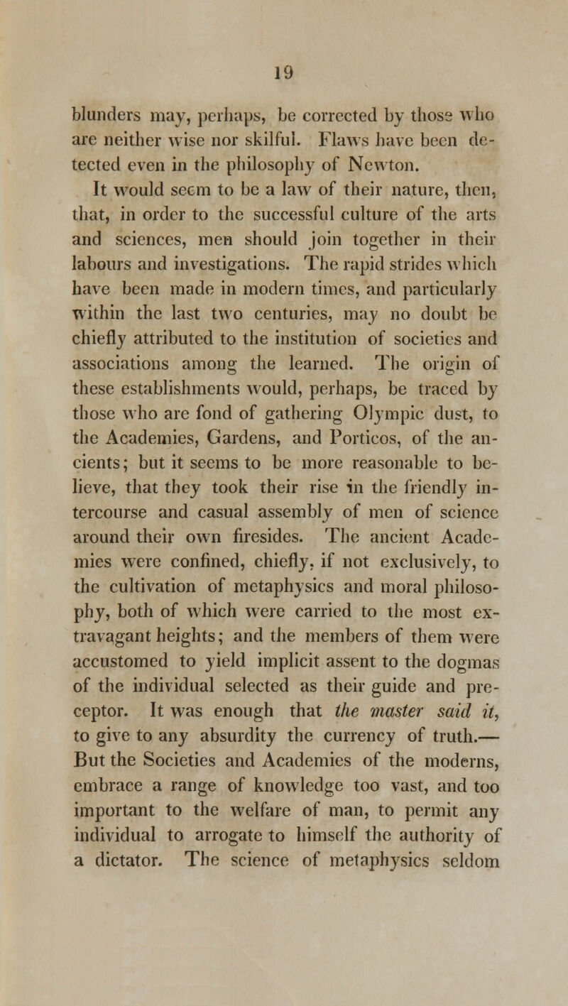 blunders may, perhaps, be corrected by those who are neither wise nor skilful. Flaws have been de- tected even in the philosophy of Newton. It would seem to be a law of their nature, then, that, in order to the successful culture of the arts and sciences, men should join together in their labours and investigations. The rapid strides which have been made in modern times, and particularly within the last two centuries, may no doubt be chiefly attributed to the institution of societies and associations among the learned. The origin of these establishments would, perhaps, be traced by those who are fond of gathering Olympic dust, to the Academies, Gardens, and Porticos, of the an- cients ; but it seems to be more reasonable to be- lieve, that they took their rise in the friendly in- tercourse and casual assembly of men of science around their own firesides. The ancient Acade- mies were confined, chiefly, if not exclusively, to the cultivation of metaphysics and moral philoso- phy, both of which were carried to the most ex- travagant heights; and the members of them were accustomed to yield implicit assent to the dogmas of the individual selected as their guide and pre- ceptor. It was enough that the master said it, to give to any absurdity the currency of truth.— But the Societies and Academies of the moderns, embrace a range of knowledge too vast, and too important to the welfare of man, to permit any individual to arrogate to himself the authority of a dictator. The science of metaphysics seldom