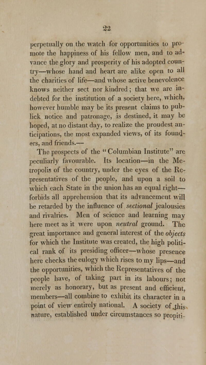 perpetually on the watch for opportunities to pro- mote the happiness of his fellow men, and to ad- vance the glory and prosperity of his adopted coun- try—whose hand and heart are alike open to all the charities of life—and whose active benevolence knows neither sect nor kindred; that we are in- debted for the institution of a society here, which, however humble may be its present claims to pub- lick notice and patronage, is destined, it may be hoped, at no distant day, to realize the proudest an- ticipations, the most expanded views, of its found- ers, and friends.— The prospects of the Columbian Institute are peculiarly favourable. Its location—in the Me- tropolis of the country, under the eyes of the Re- presentatives of the people, and upon a soil to which each State in the union has an equal right— forbids all apprehension that its advancement will be retarded by the influence of sectional jealousies and rivalries. Men of science and learning may here meet as it were upon neutral ground. The great importance and general interest of the objects for which the Institute was created, the high politi- cal rank of its presiding officer—whose presence here checks the eulogy which rises to my lips—and the opportunities, which the Representatives of the people have, of taking part in its labours; not merely as honorary, but as present and efficient, members—all combine to exhibit its character in a point of view entirely national. A society of jhis nature, established under circumstances so propiti-