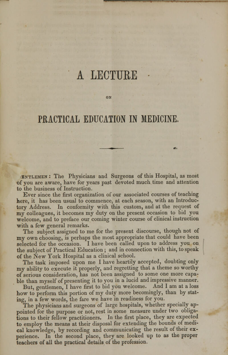 PRACTICAL EDUCATION IN MEDICINE, bntlemen : The Physicians and Surgeons of this Hospital, as most of you are aware, have for years past devoted much time and attention to the business of Instruction. Ever since the first organization of our associated courses of teaching here, it has been usual to commence, at each season, with an Introduc- tory Address. In conformity with this custom, and at the request of my colleagues, it becomes my duty on the present occasion to bid you welcome, and to preface our coming winter course of clinical instruction with a few general remarks. The subject assigned to me for the present discourse, though not of my own choosing, is perhaps the most appropriate that could have been selected for the occasion. I have been called upon to address you on the subject of Practical Education ; and in connection with this, to speak of the New York Hospital as a clinical school. The task imposed upon me I have heartily accepted, doubting only my ability to execute it properly, and regretting that a theme so worthy of serious consideration, has not been assigned to some one more capa- ble than myself of presenting it to you in a lucid and impressive manner. But, gentlemen, I have first to bid you welcome. And I am at a loss how to perform this portion of my duty more becomingly, than by stat- ing, in a few words, the fare we have in readiness for you. The physicians and surgeons of large hospitals, whether specially ap- pointed for the purpose or not, rest in some measure under two obliga- tions to their fellow practitioners. In the first place, they are expected to employ the means at their disposal for extending the bounds of medi- cal knowledge, by recording and communicating the result of their ex- perience. In the second place, they are looked up to as the proper teachers of all the practical details of the profession.