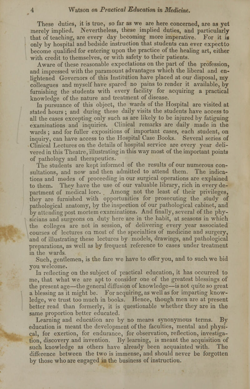 These duties, it is true, so far as we are here concerned, are as yet merely implied. Nevertheless, these implied duties, and particularly that of teaching, are every day becoming more imperative. For it is only by hospital and bedside instruction that students can ever expect to become qualified for entering upon the practice of the healing art, either with credit to themselves, or with safety to their patients. Aware of these reasonable expectations on the part of the profession, and impressed with the paramount advantages which the liberal and en- lightened Governors of this Institution have placed at our disposal, my colleagues and myself have spared no pains to render it available, by furnishing the students with every facility for acquiring a practical knowledge of the nature and treatment of disease. In pursuance of this object, the wards of the Hospital are visited at stated hours ; and during these daily visits the students have access to all the cases excepting only such as are likely to be injured by fatiguing examinations and inquiries. Clinical remarks are daily made in the wards ; and for fuller expositions of important cases, each student, on inquiry, can have access to the Hospital Case Books. Several series of Clinical Lectures on the details of hospital service are every year deli- vered in this Theatre, illustrating in this way most of the important points of pathology and therapeutics. The students are kept informed of the results of our numerous con- sultations, and now and then admitted to attend them. The indica- tions and modes of proceeding in our surgical operations are explained to them. They have the use of our valuable library, rich in every de- partment of medical lore. . Among not the least of their privileges, they are furnished with opportunities for prosecuting the study of pathological anatomy, by the inspection of our pathological cabinet, and by attending post mortem examinations. And finally, several of the phy- sicians and surgeons on duty here are in the habit, at seasons in which the colleges are not in session, of delivering every year associated courses of lectures on most of the specialties of medicine and surgery, and of illustrating these lectures by models, drawings, and pathological preparations, as well as by frequent reference to cases under treatment in the wards. Such, gentlemen, is the fare we have to offer you, and to such we bid you welcome. In reflecting on the subject of practical education, it has occurred to me, that what we are apt to consider one of the greatest blessings of the present age—the general diffusion of knowledge—is not quite so great a blessing as it might be. For acquiring, as well as for imparting know- ledge, we trust too much in books. Hence, though men are at present better read than formerly, it is questionable whether they are in the same proportion better educated. Learning and education are by no means synonymous terms. By education is meant the development of the faculties, mental and physi- cal, for exertion, for endurance, for observation, reflection, investiga- tion, discovery and invention. By learning, is meant the acquisition of such knowledge as others have already been acquainted with. The difference between the two is immense, and should never be forgotten by those who are engaged in the business of instruction.