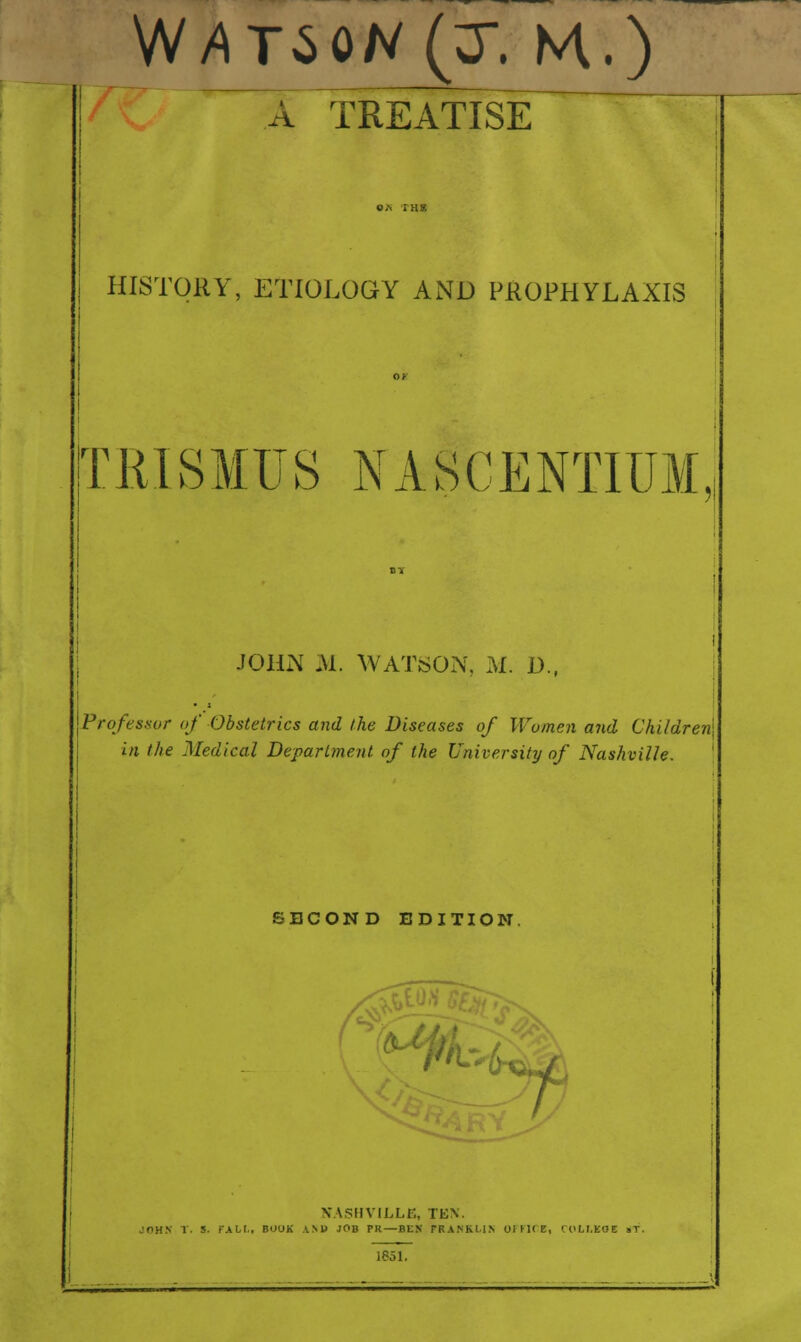 ^A Treatise HISTORY, ETIOLOGY AND PROPHYLAXIS TRISMUS NASCENTIUM JOHN M. WATiSON, M. D., Professor of Obstetrics and the Diseases of Women and Children in the Medical Department of the Universitij of Nashville. SECOND EDITION. ■^4-, a%i VASHVILLE, TEN. JOH.V T. S. rxhi,, BOOK aNB job PR—BEK TRANKILN OIKUE, COLr.EOE »T. 1851.