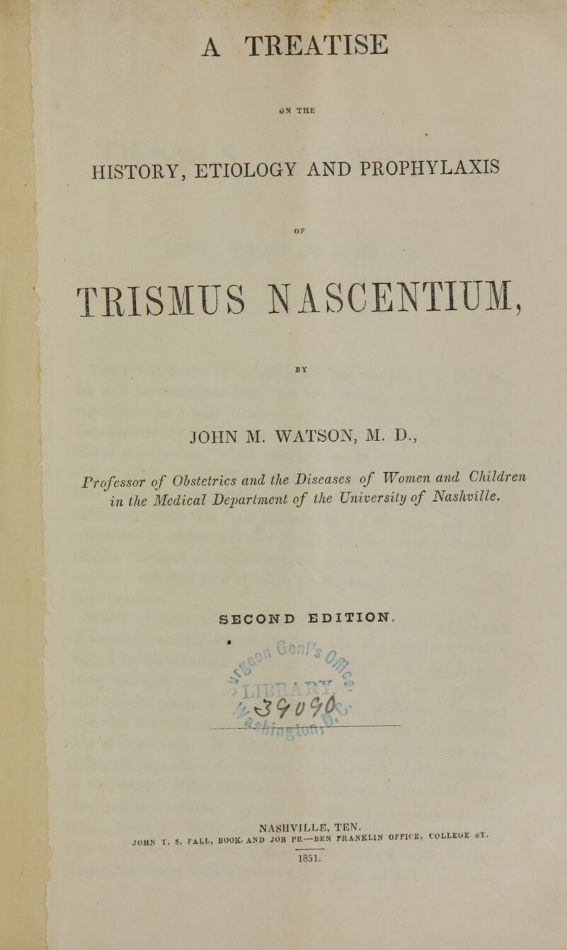 HISTORY, ETIOLOGY AND PROPHYLAXIS TRISMUS NASCENTIUM JOHN M. WATSON, M. D., Professor of Obstetrics and the Diseases of Women and Children in the Medical Dejmriment of the University of Nashville. SECOND EDITION, NASHVILLE, TEN. JOHN r. S. FALL, BOOK- AND JOB PR-BEN fRANKLlN OmC E, tX'LLICOE ST. 1851.