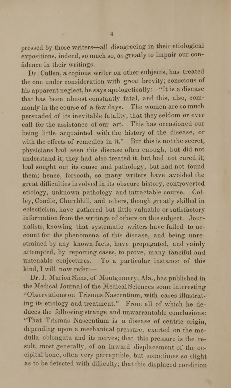 pressed by those writers—all disagreeing in their etiological expositions, indeed, so much so, as greatly to impair our con- fidence in their writings. Dr. Cullen, a copious writer on other subjects, has treated the one under consideration with great brevity; conscious of his apparent neglect, he says apologetically:—It is a disease that has been almost constantly fatal, and this, also, com- monly in the course of a few days. The women are so much persuaded of its inevitable fatality, that they seldom or ever call for the assistance of our art. This has occasioned our being little acquainted with the history of the disease, or with the effects of remedies in it. But this is not the secret; physicians had seen this disease often enough, but did not understand it; they had also treated it, but had not cured it; had sought out its cause and pathology, but had not found them; hence, forsooth, so many writers have avoided the great difficulties involved in its obscure history, controverted etiology, unknown pathology and intractable course. Col- ley, Condie, Churchhill, and others, though greatly skilled in eclecticism, have gathered but little valuable or satisfactory information from the writings of others on this subject. Jour- nalists, knowing that systematic writers have failed to ac- count for the phenomena of this disease, and being unre- strained by any known facts, have propagated, and vainly attempted, by reporting cases, to prove, many fanciful and untenable conjectures. To a particular instance of this kind, I will now refer:— Dr. J. Marion Sims, of Montgomery, Ala., has published in the Medical Journal of the Medical Sciences some interesting Observations on Trismus Nascentium, with cases illustrat- ing its etiology and treatment. From all of which he de- duces the following strange and unwarrantable conclusions: That Trismus ]\ascentium is a disease of centric origin, depending upon a mechanical pressure, exerted on the me- dulla oblongata and its nerves; that this pressure is the re- sult, most generally, of an inward displacement of the oc- cipital bone, often very perceptible, but sometimes so slight as to be detected with difficulty; that this displaced condition