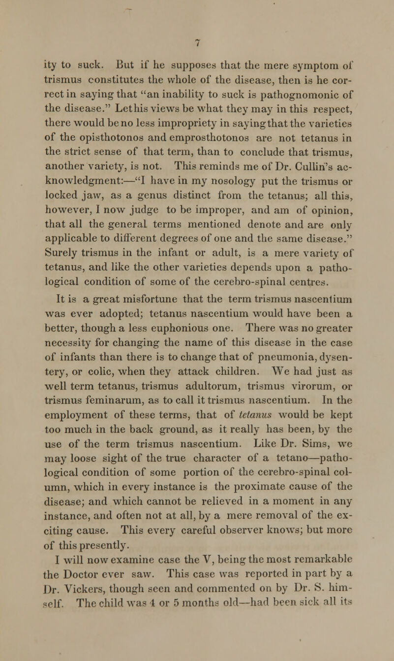 ity to suck. But if he supposes that the mere symptom of trismus constitutes the whole of the disease, then is he cor- rect in saying that an inability to suck is pathognomonic of the disease. Let his views be what they may in this respect, there would be no less impropriety in saying that the varieties of the opisthotonos and emprosthotonos are not tetanus in the strict sense of that term, than to conclude that trismus, another variety, is not. This reminds me of Dr. Cullin's ac- knowledgment:—I have in my nosology put the trismus or locked jaw, as a genus distinct from the tetanus; all this, however, I now judge to be improper, and am of opinion, that all the general terms mentioned denote and are only applicable to different degrees of one and the same disease. Surely trismus in the infant or adult, is a mere variety of tetanus, and like the other varieties depends upon a patho- logical condition of some of the cerebro-spinal centi-es. It is a great misfortune that the term trismus nascenlium was ever adopted; tetanus nascentium would have been a better, though a less euphonious one. There was no greater necessity for changing the name of this disease in the case of infants than there is to change that of pneumonia, dysen- tery, or colic, when they attack children. We had just as well term tetanus, trismus adultorum, trismus virorum, or trismus feminarum, as to call it trismus nascentium. In the employment of these terms, that of tetanus would be kept too much in the back ground, as it really has been, by the use of the term trismus nascentium. Like Dr. Sims, we may loose sight of the true character of a tetano—patho- logical condition of some portion of the cerebro-spinal col- umn, which in every instance is the proximate cause of the disease; and which cannot be relieved in a moment in any instance, and often not at all, by a mere removal of the ex- citing cause. This every careful observer knows; but more of this presently. I will now examine case the V, being the most remarkable the Doctor ever saw. This case was reported in part by a Dr. Vickers, though seen and commented on by Dr. S. him-