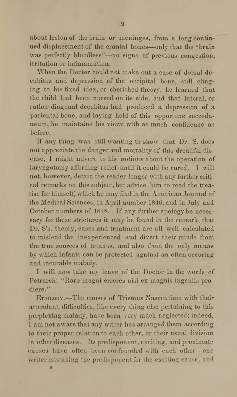 about lesion of the brain or meninges, from a long contin- ued displacement of the cranial bones—only that the brain was perfectly bloodless—no signs of previous congestion, irritation or inflammation. When the Doctor could not make out a case of dorsal de- cubitus and depression of the occipital bone, still cling- ing to his fixed idea, or cherished theory, he learned that the child had been nursed on its side, and that lateral, or rather diagonal decubitus had produced a depression of a pariental bone, and laying hold of this opportune succeda- neum, he maintains his views with as much confidence as before. If an}^ thing was still wanting to show that Dr. S. does not appreciate the danger and mortality of this dreadful dis- ease, I might advert to his notions about the operation of laryngotomy affording relief until it could be cured. I will not, however, detain the reader longer with any further criti- cal remarks on this subject, but advise him to read the trea- tise for himself, which he may find in the American Journal of the Medical Sciences, in April number 1840, and in July and October numbers of 1848. If any further apology be neces- sary for these strictures it may be found in the remark, that Dr. S's. theory, cases and treatment are all well calculated to mislead the inexperienced and divert their minds from the true sources of tetanus, and also from the only means by which infants can be protected against an often occuring and incurable malady. I will now take my leave of the Doctor in the words of Petrarch: Raro magni errores nisi ex magnis ingeniis pro- diere. Etiologv.—The causes of Trismus Xascentium with their attendant difficulties, like every thing else pertaining to this perplexing malady, have been very much neglected; indeed, I am not aware that any writer has arranged them according to their proper relation to each other, or their usual division in other diseases. Its predisponent, exciting, and proximate causes have often been confounded with each other—one writer mistaking the predisponent for the exciting cause, and