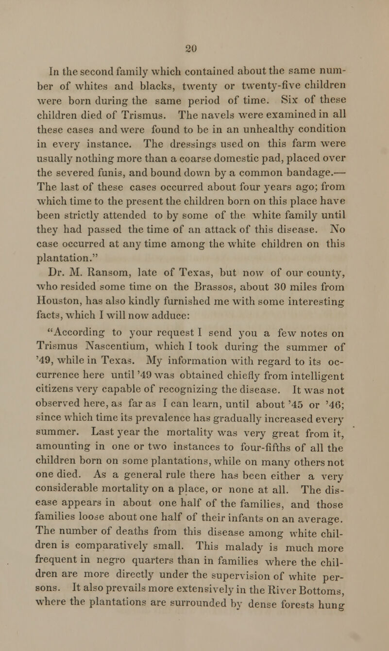In the second family which contained about the same num- ber of whites and blacks, twenty or twenty-five children were born during the same period of time. Six of these children died of Trismus. The navels were examined in all these cases and were found to be in an unhealthy condition in every instance. The dressings used on this farm were usually nothing more than a coarse domestic pad, placed over the severed funis, and bound down by a common bandage.— The last of these cases occurred about four years ago; from which time to the present the children born on this place have been strictly attended to by some of the white family until they had passed the time of an attack of this disease. No case occurred at any time among the white children on this plantation. Dr. M. Ransom, late of Texas, but now of our county, who resided some time on the Brassos, about 30 miles from Houston, has also kindly furnished me with some interesting facts, which I will now adduce: According to your request I send you a few notes on Trismus Nascentium, which I took during the summer of '49, while in Texas. My information with regard to its oc- currence here until '49 was obtained chiefly from intelligent citizens very capable of recognizing the disease. It was not observed here, as far as I can learn, until about '45 or '46; since which time its prevalence has gradually increased every summer. Last year the mortality was very great from it, amounting in one or two instances to four-fifths of all the children born on some plantations, while on many others not one died. As a general rule there has been either a very considerable mortality on a place, or none at all. The dis- ease appears in about one half of the families, and those families loose about one half of their infants on an average. The number of deaths from this disease among white chil- dren is comparatively small. This malady is much more frequent in negro quarters than in families where the chil- dren are more directly under the supervision of white per- sons. It also prevails more extensively in the Paver Bottoms, where the plantations are surrounded by dense forests hung