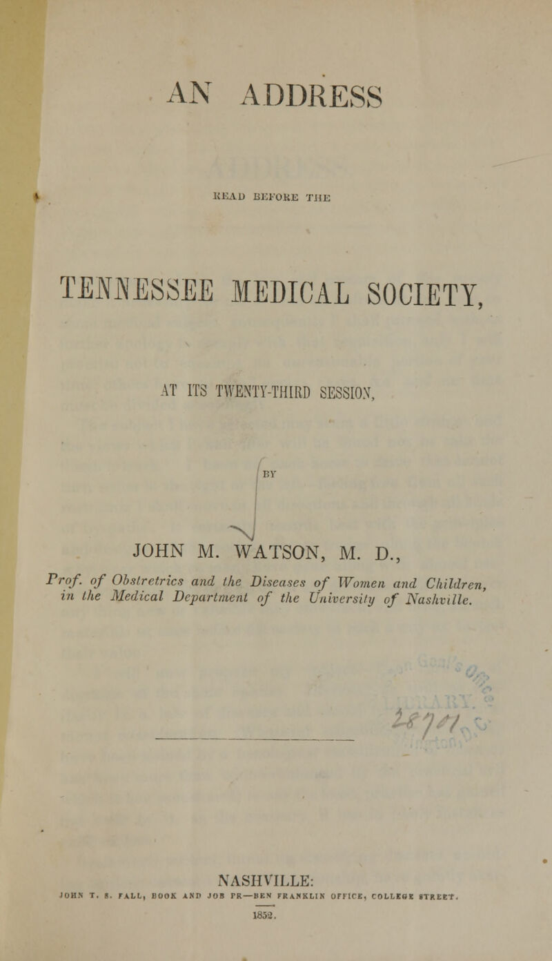 AN ADDRESS READ BEFORE THE TENMESSEE MEDICAL SOCIETY, AT ITS TWENTY-THIRD SESSIOX, JOHN M. WATSON, M. D., Trof. of Obstretrics and the Diseases of Women and Children, in the Medical Department of the University of Nashville. NASHVILLE: JOHN T. g. FALL, BOOK XNP JOB PR — BEX FRANKLIN OFFICE, COLLSBK STREET, 1832.