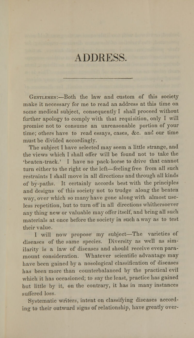 ADDRESS. Gentlemen:—Both the law and custom of this society make it necessary for me to read an address at this time on some medical subject, consequently I shall proceed without further apology to comply with that requisition, only I will promise not to consume an unreasonable portion of your time; others have to read essays, cases, &c. and our time must be divided accordingly. The subject I have selected may seem a little strange, and the views which I shall offer will be found not to take the 'beaten-track.' I have no pack-horse to drive that cannot turn either to the right or the left—feeling free from all such restraints I shall move in all directions and through all kinds of by-paths. It certainly accords best with the principles and designs of this society not to trudge along the beaten way, over which so many have gone along with almost use- less repetition, but to turn off in all directions whithersoever any thing new or valuable may offer itself, and bring all such materials at once before the society in such a way as to test their value. I will now propose my subject—The varieties of diseases of the same species. Diversity as well as sim- ilarity is a law of diseases and should receive even para- mount consideration. Whatever scientific advantage may have been gained by a nosological classification of diseases has been more than counterbalanced by the practical evil which it has occasioned; to say the least, practice has gained but little by it, on the contrary, it has in many instances suffered loss. Systematic writers, intent on classifying diseases accord- ing to their outward signs of relationship, have greatly over-