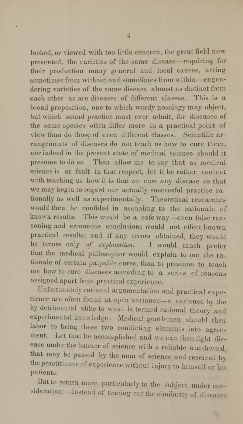 looked, or viewed with too little concern, the great field now- presented, the varieties of the same disease—requiring for their production many general and local causes, acting sometimes from without and sometimes from within—engen- dering varieties of the same disease almost as distinct from each other as are diseases of different classes. This is a broad proposition, one to which wordy nosology may object, but which sound practice must ever admit, for diseases of the same species often differ more in a practical point of view than do those of even different classes. Scientific ar- rangements of diseases do not teach us how to cure them, nor indeed in the present state of medical science should it presume to do so. Then allow me to say that as medical science is at fault in that respect, let it be rather content with teaching us how it is that we cure any disease so that we may begin to regard our actually successi'ul practice ra- tionally as well as experimentally. Theoretical researches would then be confided in according to the rationale of known results. This would be a safe way—even false rea- soning and erroneous conclusions would not effect known practical results; and if any errors obtained, they would be errors only of explanation. I would much prefer that the medical philosopher would explain to me the ra- tionale of certain palpable cures, than to presume to teach me how to cure diseases according to a series of reasons assigned apart from practical experience. Unfortunately rational argumentation and practical expe- rience are often found at open variance—a variance by the by detrimental alike to what is termed rational theory and experimental knowledge. Medical gentlemen should then labor to bring these two conflicting elements into agree- ment. Let that be accomplished and we can then fight dis- ease under the banner of science, with a reliable watchword, that may be passed by the man of science and received by the practitioner of experience without injury to himself or his patients. But to return more particularly to the Subject under con- sideration:-Instead of tracing out the similarity of diseases