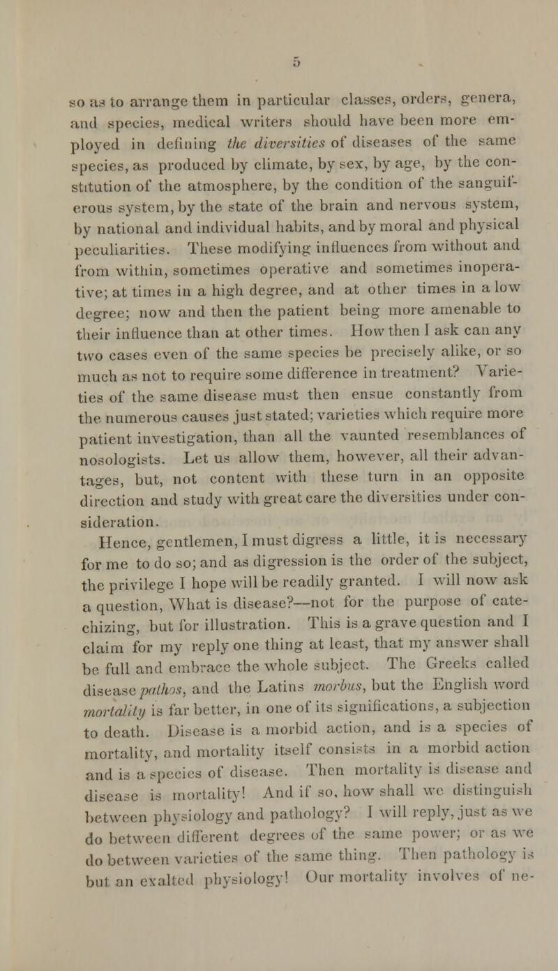 so as to arrange them in particular classes, orders, genera, and species, medical writers should have been more em- ployed in defining the diversities of diseases of the same species, as produced by climate, by sex, by age, by the con- stitution of the atmosphere, by the condition of the sanguif- erous system, by the state of the brain and nervous system, by national and individual habits, and by moral and physical peculiarities. These modifying influences from without and from within, sometimes operative and sometimes inopera- tive; at times in a high degree, and at other times in alow degree; now and then the patient being more amenable to their influence than at other times. How then I ask can any two cases even of the same species be precisely alike, or so much as not to require some difference in treatment? Varie- ties of the same disease must then ensue constantly from the numerous causes just stated; varieties which require more patient investigation, than all the vaunted resemblances of nosologists. Let us allow them, however, all their advan- tages, but, not content with these turn in an opposite direction and study with great care the diversities under con- sideration. Hence, gentlemen, I must digress a little, it is necessary for me to do so; and as digression is the order of the subject, the privilege I hope will be readily granted. I will now ask a question, What is disease?—not for the purpose of cate- chizing, but for illustration. This is a grave question and I claim for my reply one thing at least, that my answer shall be full and embrace the whole subject. The Greeks called disease pathos, and the Latins morbus, but the English word mortaliti) is far better, in one of its significations, a subjection to death. Disease is a morbid action, and is a species of mortality, and mortality itself consists in a morbid action and is a'speeics of disease. Then mortality is disease and disease is mortality! And if so, how shall we distinguish between physiology and pathology? I will reply, just as we do between different degrees of the same power; or as we do between varieties of the same thing. Then pathology is but an elfalted physiology! Our mortality involves of ne-