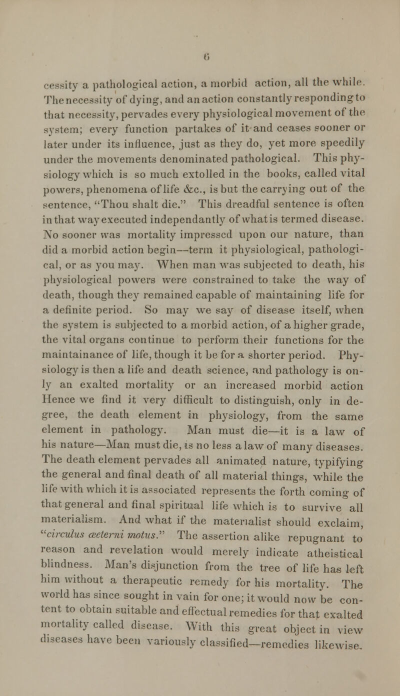 ceasity a pathological action, a morbid action, all the while. The necessity of dying, and an action constantly responding to that necessity, pervades every physiological movement of the system; every function partakes of it and ceases sooner or later under its influence, just as they do, yet more speedily under the movements denominated pathological. This phy- siology which is so much extolled in the books, called vital powers, phenomena of life &c, is but the carrying out of the sentence, Thou shalt die. This dreadful sentence is often in that way executed independantly of whatis termed disease. No sooner was mortality impressed upon our nature, than did a morbid action begin—term it physiological, pathologi- cal, or as you may. When man was subjected to death, his physiological powers were constrained to take the way of death, though they remained capable of maintaining life for a definite period. So may we say of disease itself, when the system is subjected to a morbid action, of a higher grade, the vital organs continue to perform their functions for the maintainance of life, though it be for a shorter period. Phy- siology is then a life and death science, and pathology is on- ly an exalted mortality or an increased morbid action Hence we find it very difficult to distinguish, only in de- gree, the death element in physiology, from the same clement in pathology. Man must die—it is a law of his nature—Man must die, is no less a law of many diseases. The death element pervades all animated nature, typifying the general and final death of all material things, while the life with which it is associated represents the forth coming of that general and final spiritual life which is to survive all materialism. And what if the materialist should exclaim, circulus (Ecterni motus. The assertion alike repugnant to reason and revelation would merely indicate atheistical blindness. Man's disjunction from the tree of life has left him without a therapeutic remedy for his mortality. The world has since sought in vain for one; it would now be con- tent to obtain suitable and effectual remedies for that exalted mortality called disease. With this great object in view diseases have been variously classified-remedies likewise.