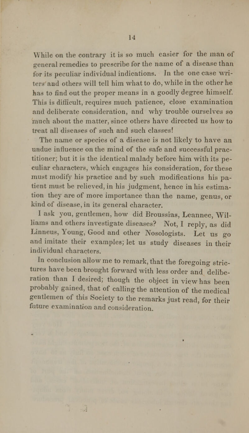 While on the contrary it is so much easier for the man of general remedies to prescribe for the name of a disease than for its peculiar individual indications. In the one case wri- ters and others will tell him what to do, while in the other he has to find out the proper means in a goodly degree himself. This is difficult, requires much patience, close examination and deliberate consideration, and why trouble ourselves so much about the matter, since others have directed us how to treat all diseases of such and such classes! The name or species of a disease is not likely to have an undue influence on the mind of the safe and successful prac- titioner; but it is the identical malady before him with its pe- culiar characters, which engages his consideration, for these must modify his practice and by such modifications his pa- tient must be relieved, in his judgment, hence in his estima- tion they are of more importance than the name, genus, or kind of disease, in its general character. I ask you, gentlemen, how did Broussias, Leannec, Wil- liams and others investigate diseases? Not, I reply, as did Linneus, Young, Good and other Nosologists. Let us go and imitate their examples; let us study diseases in their individual characters. In conclusion allow me to remark, that the foregoing stric- tures have been brought forward with less order and delibe- ration than I desired; though the object in view has been probably gained, that of calling the attention of the medical gentlemen of this Society to the remarks just read, for their future examination and consideration.