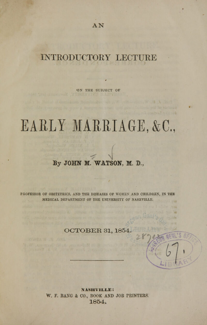 INTRODUCTORY LECTURE ON THE SUBJECT OF EARLY MARRIAGE, &G, By JOHN M. WATSON, M. B., •5FROFESSOR OF OBSTETRICS, AND THE DISEASES OF WOMEN AND CHILDREN, IN THE MEDICAL DEPARTMENT OF THE UNIVERSITY OF NASHVILLE. OCTOBER 81, 1854. M t NASHVILLE: W. F, BANG & CO., BOOK AND JOB PRINTRR3. 1854.