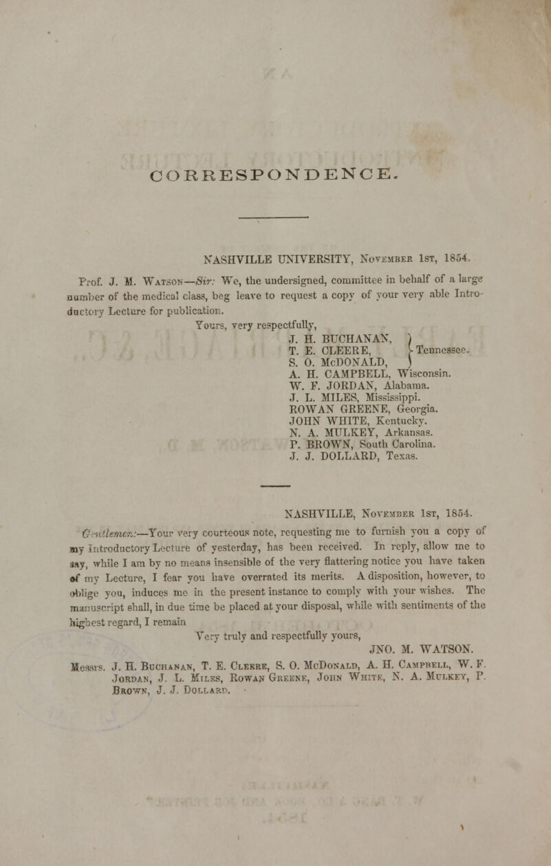 CORRESPONDENCE. NASHVILLE UNIVERSITY, November 1st, 1854. Prof. J. II. Watsoh—Sir: We, the undersigned, committee in behalf of a large number of the medical class, beg leave to request a copy of your very able Intro- ductory Lecture for publication. Yours, very respectfully, .1. H. BUCHANAN, ) T. E. CLEERE, V Tennessee. s. o. Mcdonald, ) A. H. CAMPBELL. Wisconsin. W. F. JORDAN, Alabama. J. L. MILES, Mississippi. ROWAN GREENE, Georgia. JOHN WHITE, Kentucky. N. A. MULKEY, Arkansas. P. BROWN, South Carolina. J. J. DOLLARD, Texas. NASHVILLE, November 1st, 1854. Getitiemeto,:—Your very courteous note, requesting me to furnish you a copy of my Introductory Lecture of yesterday, has been received. In reply, allow me to say, while I am by no means insensible of the very flattering notice you have taken •f my Lecture, I fear you have overrated its merits. A disposition, however, to oblige you, induces me in the present instance to comply with your wishes. The manuscript shall, in due time be placed at your disposal, while with sentiments of the highest regard, I remain Very truly and respectfully yours, JNO. M. WATSON. Messrs. J. H. Bcchanan, T. E. Cleerk, S. 0. McDonald, A. H. Campheu,, W. F. Jordan, J. L. Miles, Rowan Greene, John White, N. A. Mulkey, P. Brown, J. J. Dollarp. •