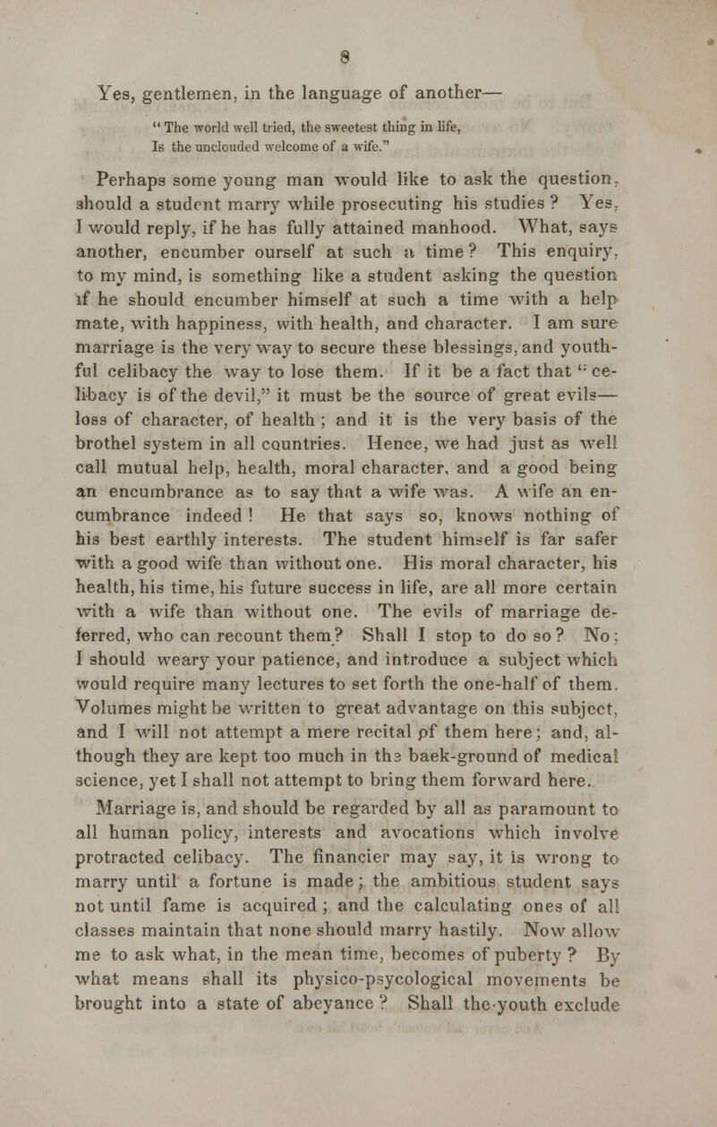 Yes, gentlemen, in the language of another—  The world well tried, the sweetest thing in life, Is the unclouded welcome of a wife. Perhaps some young man would like to ask the question, should a student marry while prosecuting his studies ? Yes. I would reply, if he has fully attained manhood. What, says another, encumber ourself at such a time ? This enquiry, to my mind, is something like a student asking the question if he should encumber himself at such a time with a help mate, with happiness, with health, and character. I am sure marriage is the very way to secure these blessings, and youth- ful celibacy the way to lose them. If it be a fact that': ce- libacy is of the devil, it must be the source of great evils— loss of character, of health ; and it is the very basis of the brothel system in all countries. Hence, we had just as well call mutual help, health, moral character, and a good being an encumbrance as to say that a wife was. A wife an en- cumbrance indeed ! He that says so, knows nothing of his best earthly interests. The student himself is far safer with a good wife than without one. His moral character, his health, his time, his future success in life, are all more certain with a wife than without one. The evils of marriage de- ferred, who can recount them? Shall I stop to do so ? No ; I should weary your patience, and introduce a subject which would require many lectures to set forth the one-half of them. Volumes might be written to great advantage on this subject, and I will not attempt a mere recital pf them here; and, al- though they are kept too much in ths baek-ground of medical science, yet I shall not attempt to bring them forward here. Marriage is, and should be regarded by all as paramount to all human policy, interests and avocations which involve protracted celibacy. The financier may say, it is wrong to marry until a fortune is made; the ambitious student says not until fame is acquired ; and the calculating ones of all classes maintain that none should marry hastily. Now allow me to ask what, in the mean time, becomes of puberty ? By what means shall its physico-psycological movements be brought into a state of abeyance ? Shall theyouth exclude