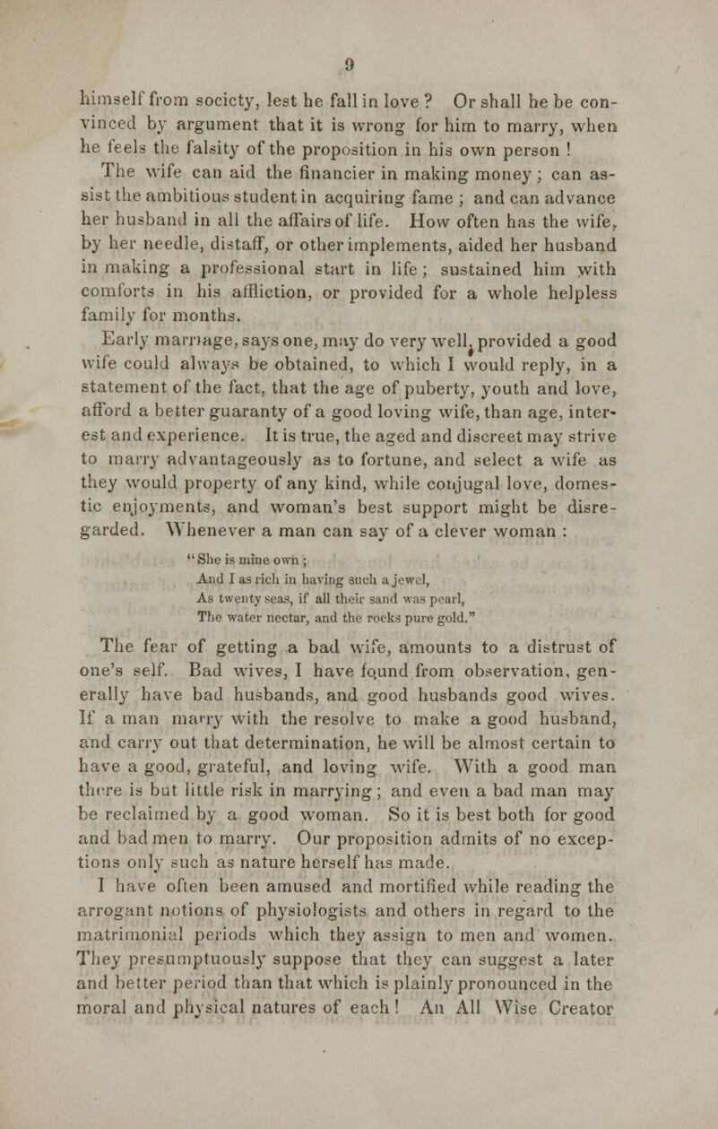 himself from society, lest he fall in love ? Or shall he be con- vinced by argument that it is wrong for him to marry, when he feels the falsity of the proposition in his own person ! The wife can aid the financier in making money; can as- sist the ambitious student in acquiring fame ; and can advance her husband in all the affairs of life. How often has the wife, by her needle, distaff, or other implements, aided her husband in making a professional start in life; sustained him with comforts in his affliction, or provided for a whole helpless family for months. Early marriage, says one, may do very well, provided a good wife could always be obtained, to which I would reply, in a statement of the fact, that the age of puberty, youth and love, afford a better guaranty of a good loving wife, than age, inter- est and experience. It is true, the aged and discreet may strive to marry advantageously as to fortune, and select a wife as they would property of any kind, while conjugal love, domes- tic enjoyments, and woman's best support might be disre- garded. Whenever a man can say of a clever woman : She is mine own ; And I as rich in having such a jewel, As twenty seas, if all their sand was pearl, The water nectar, and the rocks pure gold. The fear of getting a bad wife, amounts to a distrust of one's self. Bad wives, I have fo.und from observation, gen- erally have bad husbands, and good husbands good wives. If a man marry with the resolve to make a good husband, and cany out that determination, he will be almost certain to have a good, grateful, and loving wife. With a good man there is but little risk in marrying; and even a bad man may be reclaimed by a good woman. So it is best both for good and bad men to marry. Our proposition admits of no excep- tions only such as nature herself has made. I have often been amused and mortified while reading the arrogant notions of physiologists and others in regard to the matrimonial periods which they assign to men and women. They presumptuously suppose that they can suggest a later and better period than that which is plainly pronounced in the moral and physical natures of each ! An All Wise Creator