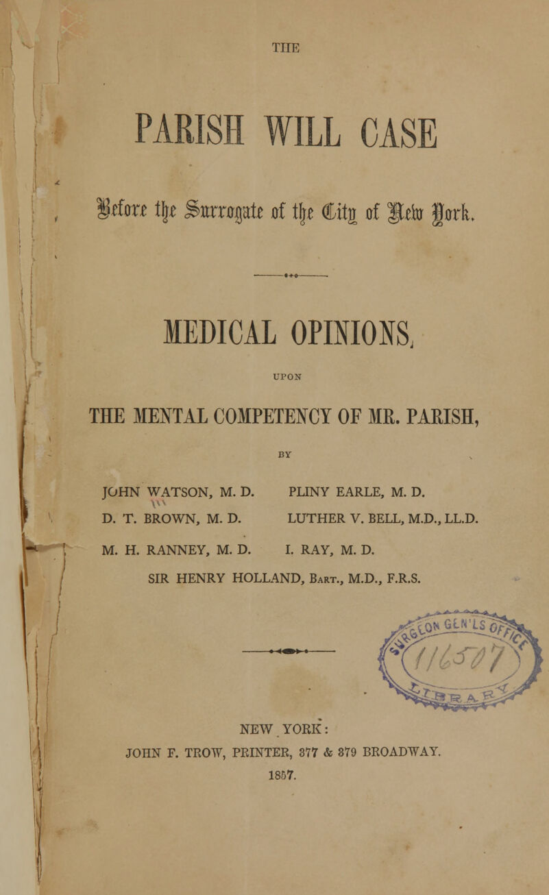 THE PARISH WILL CASE Iffora % Smrrogati of \\t Ctt| of fcio fork. MEDICAL OPINIONS, UPON THE MENTAL COMPETENCY OF MR. PARISH, JOHN WATSON, M. D. PLINY EARLE, M. D. D. T. BROWN, M. D. LUTHER V. BELL, M.D., LL.D. \) M. H. RANNEY, M. D. I. RAY, M. D. SIR HENRY HOLLAND, Bart., M.D., F.R.S. NEW. YORK: JOHN F. TROW, PRINTER, 377 & 379 BROADWAY. 1857.