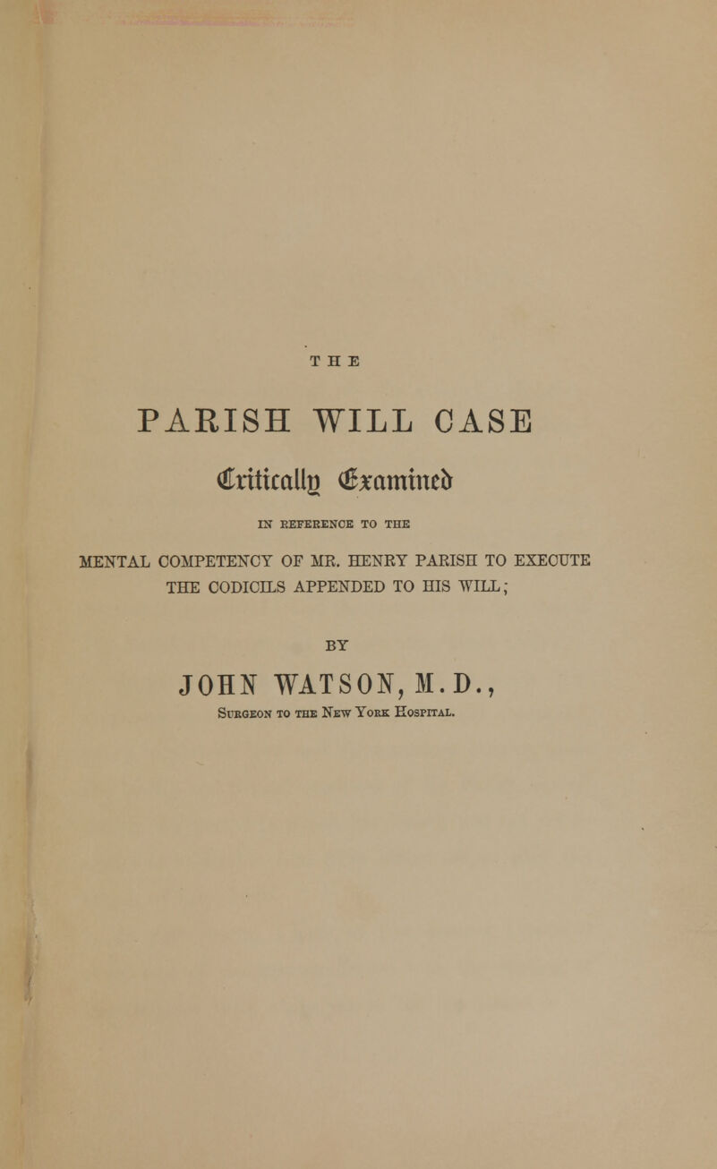 PARISH WILL CASE dkiticallji <JExamine& IN REFERENCE TO THE MENTAL COMPETENCY OF MR. HENRY PARISH TO EXECUTE THE CODICILS APPENDED TO HIS WILL; BY JOHN WATSON, M.D., Surgeon to the New York Hospital.