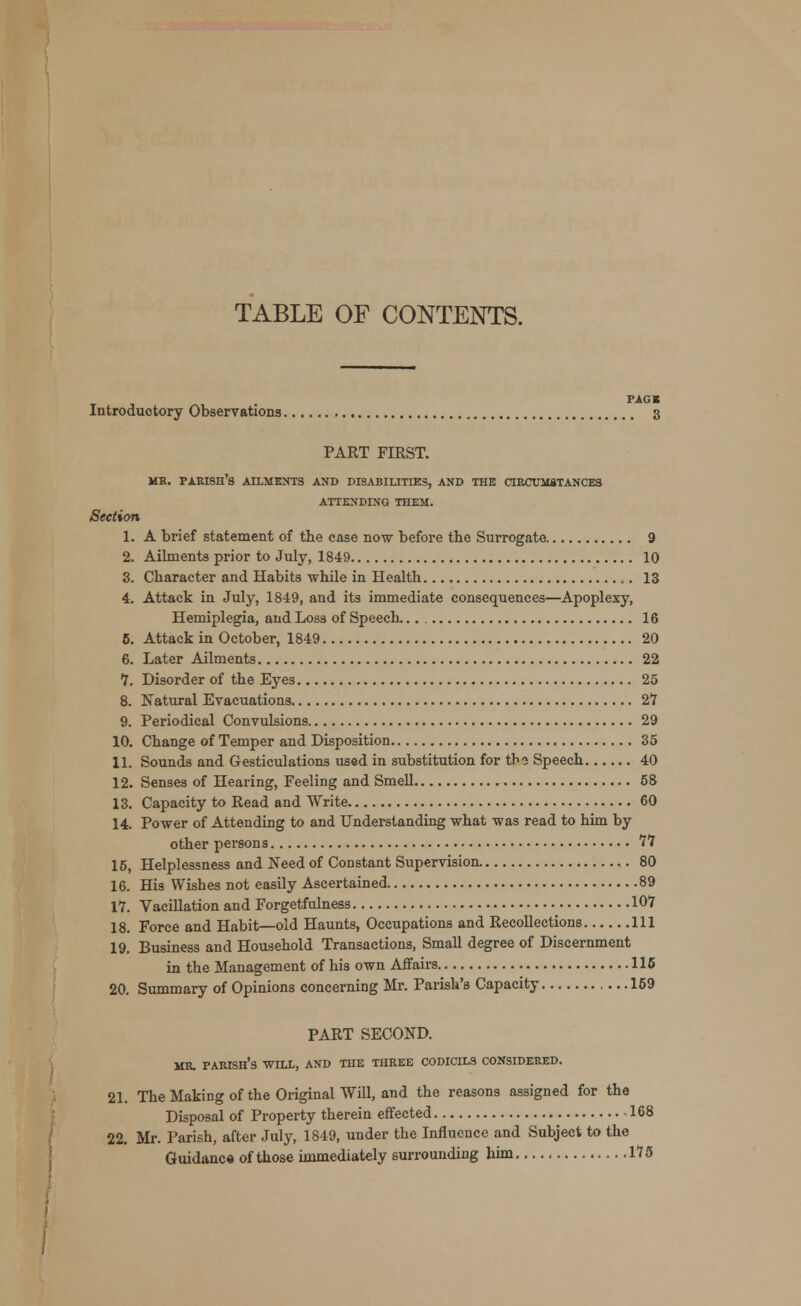 TABLE OF CONTENTS. PACK Introductory Observations 3 PART FIRST. MR. PARISH'S AILMENTS AND DISABILITIES, AND THE CIRCUMSTANCES ATTENDING THEM. Section 1. A brief statement of the case now before the Surrogate 9 2. Ailments prior to July, 1849 10 3. Character and Habits -while in Health ». 13 4. Attack in July, 1849, and its immediate consequences—Apoplexy, Hemiplegia, and Loss of Speech. 16 5. Attack in October, 1849 20 6. Later Ailments 22 7. Disorder of the Eyes 25 8. Natural Evacuations 27 9. Periodical Convulsions 29 10. Change of Temper and Disposition 35 11. Sounds and Gesticulations used in substitution for tbo Speech 40 12. Senses of Hearing, Feeling and Smell 58 13. Capacity to Read and Write 60 14. Power of Attending to and Understanding what was read to him by other persons 77 15. Helplessness and Need of Constant Supervision. 80 16. His Wishes not easily Ascertained 89 17. Vacillation and Forgetfulness 107 18. Force and Habit—old Haunts, Occupations and Recollections Ill 19. Business and Household Transactions, Small degree of Discernment in the Management of his own Affairs 115 20. Summary of Opinions concerning Mr. Parish's Capacity 159 PART SECOND. MR. PARISH'S WILL, AND THE THREE CODICILS CONSIDERED. 21. The Making of the Original Will, and the reasons assigned for the Disposal of Property therein effected 168 22. Mr. Parish, after July, 1849, under the Influence and Subject to the Guidance of those immediately surrounding him 175