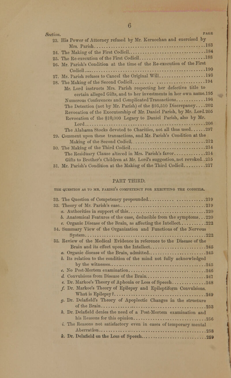 Section. PAGE 23. His Power of Attorney refused by Mr. Kernochan and exercised by Mrs. Parish 183 24. The Making of tbe First Codicil 184 25. The lie-execution of the First Codicil 188 26. Mr, Parish's Condition at the time of the Re-execution of the First Codicil 190 21. Mr. Parish refuses to Cancel the Original Will 193 28. The Making of the Second Codicil 194 Mr. Lord instructs Mrs. Parish respecting her defective title to certain alleged Gifts, and to her investments in her own name. 195 Numerous Conferences and Complicated Transactions 196 The Detection (not by Mr. Parish) of the $95,510 Discrepancy 202 Revocation of the Executorship of Mr. Daniel Parish, by Mr. Lord.205 Revocation of the $10,000 Legacy to Daniel Parish, also by Mr. Lord 206 The Alabama Stocks devoted to Charities, not all thus used 297 29. Comment upon these transactions, and Mr. Parish's Condition at the Making of the Second Codicil 212 30. The Making of the Third Codicil 214 The Residuary Clause altered in Mrs. Parish's favor 214 Gifts to Brother's Children at Mr. Lord's suggestion, not revoked. .215 31. Mr. Parish's Condition at the Making of the Third Codicil 217 PART THIRD. THE QUESTION AS TO MR. PARISHES COMPETENCY FOR EXECUTING THE CODICILS. 32. The Question of Competency propounded 219 33. Theory of Mr. Parish's case 219 a. Authorities in support of this 220 b. Anatomical Features of the case, deducible from the symptoms.. .220 c. Organic Disease of the Brain, as affecting the Intellect 222 34. Summary View of the Organization and Functions of the Nervous System 222 35. Review of the Medical Evidence in reference to the Disease of the Brain and its effect upon the Intellect 245 a. Organic disease of the Brain, admitted 245 b. Its relation to the condition of the mind not fully acknowledged by the witnesses 245 c. No Post-Mortem examination 246 d. Convulsions from Disease of the Brain 247 e. Dr. Markoe's Theory of Aphonia or Loss of Speech 248 /. Dr. Markoe's Theory of Epilepsy and Epileptiform Convulsions. What is Epilepsy? 249 g. Dr. Delafield's Theory of Apoplectic Changes in the structure of the Brain 253 h. Dr. Delafield denies the need of a Post-Mortem examination and his Reasons for this opinion 256 i. The Reasons not satisfactory even in cases of tenrporary mental Aberration 258 k. Dr. Delafield on the Loss of Speech 259