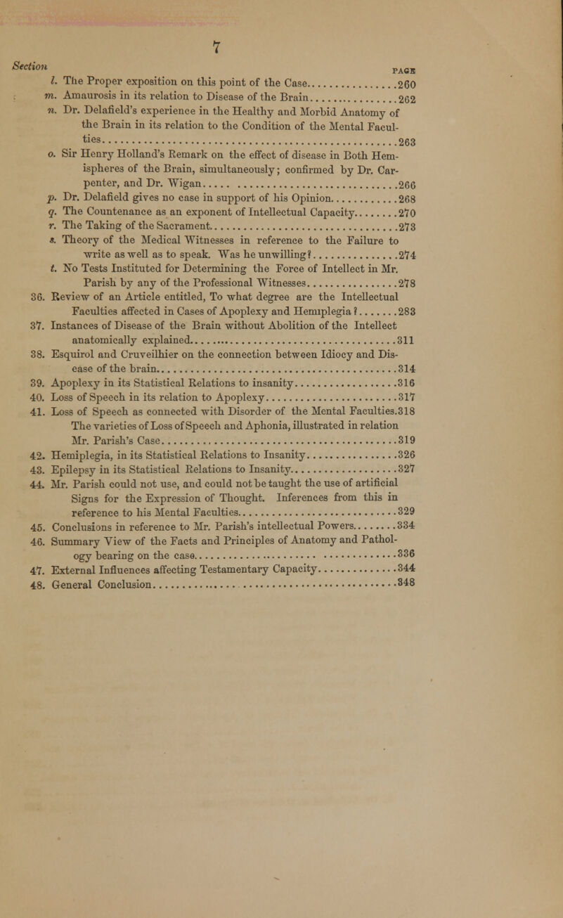 Section PAflB 1. The Proper exposition on tins point of the Case 260 to. Amaurosis in its relation to Disease of the Brain 262 n. Dr. Delafield's experience in the Healthy and Morbid Anatomy of the Brain in its relation to the Condition of the Mental Facul- ties 263 o. Sir Henry Holland's Remark on the effect of disease in Both Hem- ispheres of the Brain, simultaneously; confirmed by Dr. Car- penter, and Dr. Wigan 266 p. Dr. Delafield gives no case in support of his Opinion 268 q. The Countenance as an exponent of Intellectual Capacity 270 r. The Taking of the Sacrament 273 a. Theory of the Medical Witnesses in reference to the Failure to ■write as well as to speak. Was he unwilling? 274 t. No Tests Instituted for Determining the Force of Intellect in Mr. Parish by any of the Professional Witnesses 278 36. Review of an Article entitled, To what degree are the Intellectual Faculties affected in Cases of Apoplexy and Hemiplegia ? 283 37. Instances of Disease of the Brain without Abolition of the Intellect anatomically explained 311 38. Esquirol and Cruveilhier on the connection between Idiocy and Dis- ease of the brain 314 39. Apoplexy in its Statistical Relations to insanity 316 40. Loss of Speech in its relation to Apoplexy 317 41. Loss of Speech as connected with Disorder of the Mental Faculties.318 The varieties of Loss of Speech and Aphonia, illustrated in relation Mr. Parish's Case 319 42. Hemiplegia, in its Statistical Relations to Insanity 326 43. Epilepsy in its Statistical Relations to Insanity 327 44. Mr. Parish could not use, and could not be taught the use of artificial Signs for the Expression of Thought. Inferences from this in reference to his Mental Faculties 329 45. Conclusions in reference to Mr. Parish's intellectual Powers 334 46. Summary View of the Facts and Principles of Anatomy and Pathol- ogy bearing on the case 336 47. External Influences affecting Testamentary Capacity 344 48. General Conclusion 848