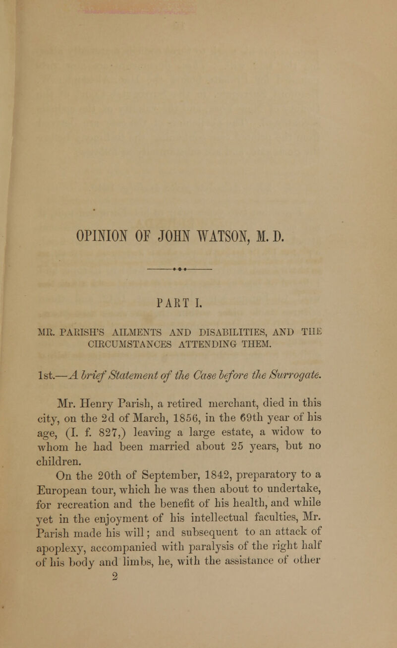 OPINION OF JOHN WATSON, M. D. PART I. MR, PARISH'S AILMENTS AND DISABILITIES, AND THE CIRCUMSTANCES ATTENDING THEM. 1st.—A brief Statement of the Case before the Surrogate. Mr. Henry Parish, a retired merchant, died in this city, on the 2d of March, 1856, in the 69th year of his age, (I. f. 827,) leaving a large estate, a widow to whom he had been married about 25 years, but no children. On the 20th of September, 1842, preparatory to a European tour, wdiich he was then about to undertake, for recreation and the benefit of his health, and while yet in the enjoyment of his intellectual faculties, Mr. Parish made his will; and subsequent to an attack of apoplexy, accompanied with paralysis of the right half of his body and limbs, he, with the assistance of other 9!