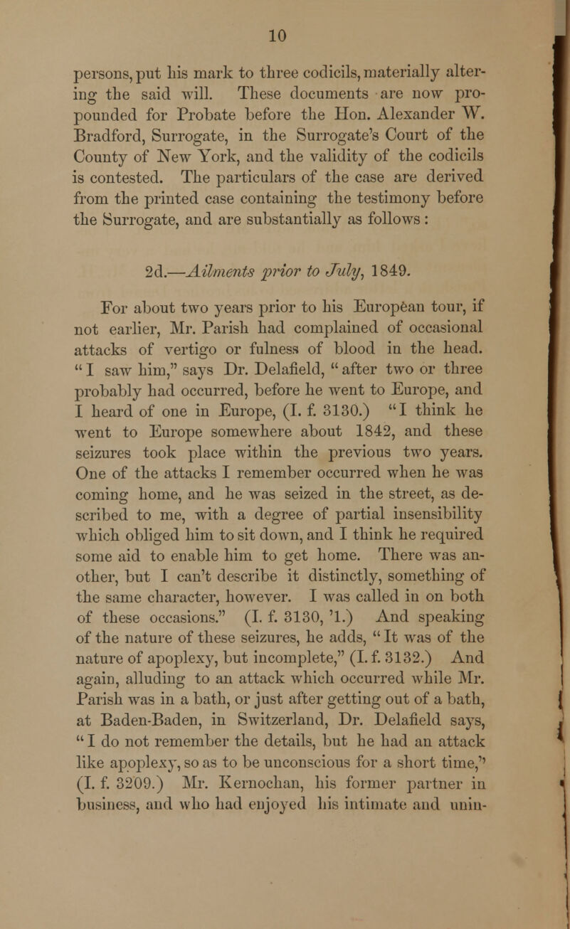 persons, put Iris mark to three codicils, materially alter- ing the said will. These documents are now pro- pounded for Probate before the Hon. Alexander W. Bradford, Surrogate, in the Surrogate's Court of the County of New York, and the validity of the codicils is contested. The particulars of the case are derived from the printed case containing the testimony before the Surrogate, and are substantially as follows: 2d.—Ailments prior to July, 1849. For about two years prior to his European tour, if not earlier, Mr. Parish had complained of occasional attacks of vertigo or fulness of blood in the head.  I saw him, says Dr. Delafield,  after two or three probably had occurred, before he went to Europe, and I heard of one in Europe, (I. f. 3130.) I think he went to Europe somewhere about 1842, and these seizures took place within the previous two years. One of the attacks I remember occurred when he was coming home, and he was seized in the street, as de- scribed to me, with a degree of partial insensibility which obliged him to sit down, and I think he required some aid to enable him to get home. There was an- other, but I can't describe it distinctly, something of the same character, however. I was called in on both of these occasions. (I. f. 3130, '1.) And speaking of the nature of these seizures, he adds,  It was of the nature of apoplexy, but incomplete, (I. f. 3132.) And again, alluding to an attack which occurred while Mr. Parish was in a bath, or just after getting out of a bath, at Baden-Baden, in Switzerland, Dr. Delafield says,  I do not remember the details, but he had an attack like apoplexy, so as to be unconscious for a short time,'' (I. f. 3209.) Mr. Kernochan, his former partner in business, and who had enjoyed his intimate and unin-