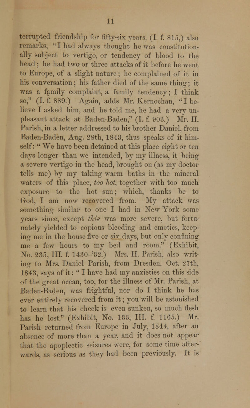 temipted friendship for fifty-six years, (I. f. 815,) also remarks, I had always thought he was constitution- ally subject to vertigo, or tendency of blood to the head; he had two or three attacks of it before he went to Europe, of a slight nature; he complained of it in his conversation; his father died of the same thing; it was a family complaint, a family tendency; I think so, (I. f. 889.) Again, adds Mr. Kernochan, I be- lieve I asked him, and he told me, he had a very un- pleasant attack at Baden-Baden, (I. f. 903.) Mr. H. Parish, in a letter addressed to his brother Daniel, from Baden-Baden, Aug. 28th, 1843, thus speaks of it him- self:  We have been detained at this place eight or ten days longer than we intended, by my illness, it being a severe vertigo in the head, brought on (as my doctor tells me) by my taking warm baths in the mineral waters of this place, too hot, together with too much exposure to the hot sun; which, thanks be to God, I am now recovered from. My attack was something similar to one I had in New York some years since, except this was more severe, but fortu- nately yielded to copious bleeding and emetics, keep- ing me in the house five or six- days, but only confining me a few hours to my bed and room. (Exhibit, No. 235, III. f. 1430-'32.) Mrs. H. Parish, also writ- ing to Mrs. Daniel Parish, from Dresden, Oct. 27th, 1843, says of it: I have had my anxieties on this side of the great ocean, too, for the illness of Mr. Parish, at Baden-Baden, was frightful, nor do I think he has ever entirely recovered from it; you will be astonished to learn that his cheek is even sunken, so much flesh has he lost. (Exhibit, No. 133, III. f. 1165.) Mr. Parish returned from Europe in July, 1844, after an absence of more than a year, and it does not appear that the apoplectic seizures were, for some time after-' wards, as serious as they had been previously. It is