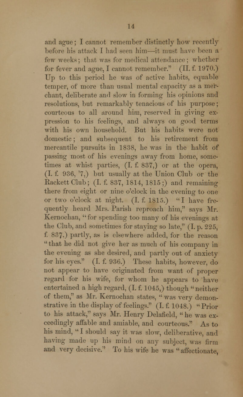 and ague; I cannot remember distinctly how recently before his attack I had seen him—it must have been a few weeks; that was for medical attendance; whether for fever and ague, I cannot remember. (II. f. 1970.) Up to this period he was of active habits, equable temper, of more than usual mental capacity as a mer- chant, deliberate and slow in forming his opinions and resolutions, but remarkably tenacious of his purpose; courteous to all around him, reserved in giving ex- pression to his feelings, and always on good terms with his own household. But his habits were not domestic; and subsequent to his retirement from mercantile pursuits in 1838, he was in the habit of passing most of his evenings away from home, some- times at whist parties, (I. f. 837,) or at the opera, (I. f. 936, '7,) but usually at the Union Club or the RackettClub; (I. f. 837, 1814, 1815;) and remaining there from eight or nine o'clock in the evening to one or two o'clock at night. (I. f. 1815.) I have fre- quently heard Mrs. Parish reproach him, says Mr. Kernochan, for spending too many of his evenings at the Club, and sometimes for staying so late, (I. p. 225, f. 837,) partly, as is elsewhere added, for the reason that he did not give her as much of his company in the evening as she desired, and partly out of anxiety for his eyes. (I. f. 936.) These habits, however, do not appear to have originated from want of proper regard for his wife, for whom he appears to have entertained a high regard, (I. f. 1045,) though neither of them, as Mr. Kernochan states,  was very demon- strative in the display of feelings. (I. f. 1048.)  Prior to his attack, says Mr. Henry Delafield,  he was ex- ceedingly affable and amiable, and courteous. As to his mind,  I should say it was slow, deliberative, and having made up his mind on any subject, was firm and very decisive. To his wife he was affectionate,