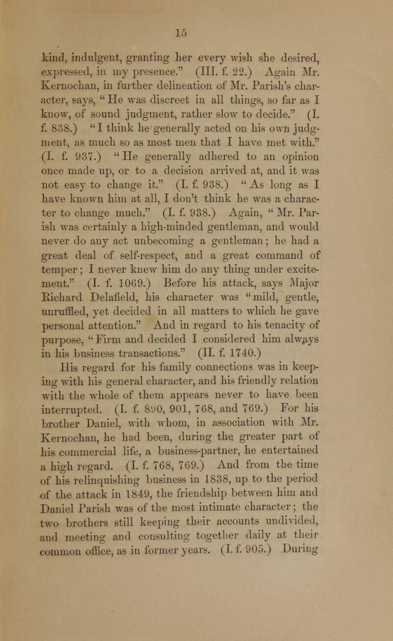 kind, indulgent, granting her every wish she desired, expressed, in my presence. (III. f. 22.) Again Mr. Kernochan, in further delineation of Mr. Parish's char- acter, says,  He was discreet in all things, so far as I know, of sound judgment, rather slow to decide. (I. f. 838.) I think he generally acted on his own judg- ment, as much so as most men that I have met with. (I. f. 937.)  He generally adhered, to an opinion once made up, or to a decision arrived, at, and it was not easy to change it. (I. f. 938.)  As long as I have known him at all, I don't think he was a charac- ter to change much. (I. f. 938.) Again,  Mr. Par- ish was certainly a high-minded gentleman, and would never do any act unbecoming a gentleman; he had a great deal of self-respect, and a great command of temper; I never knew him do any thing under excite- ment. (I. f. 1069.) Before his attack, says Major Richard Delafield, his character was mild, gentle, unruffled, yet decided in all matters to which he gave personal attention. And in regard to his tenacity of purpose,  Firm and decided I considered him always in his business transactions. (II. f. 1710.) His regard for his family connections was in keep- ing with his general character, and his friendly relation with the whole of them appears never to have been interrupted. (I. f. 890, 901, 768, and 769.) For his brother Daniel, with whom, in association with Mr. Kernochan, he had been, during the greater part of his commercial life, a business-partner, he entertained a high regard. (I. f. 768, 769.) And from the time of his relinquishing business in 1838, up to the period of the attack in 1849, the friendship between him and Daniel Parish was of the most intimate character; the two brothers still keeping their accounts undivided, and meeting and consulting together daily at their common office, as in former years. (I. f. 905.) During