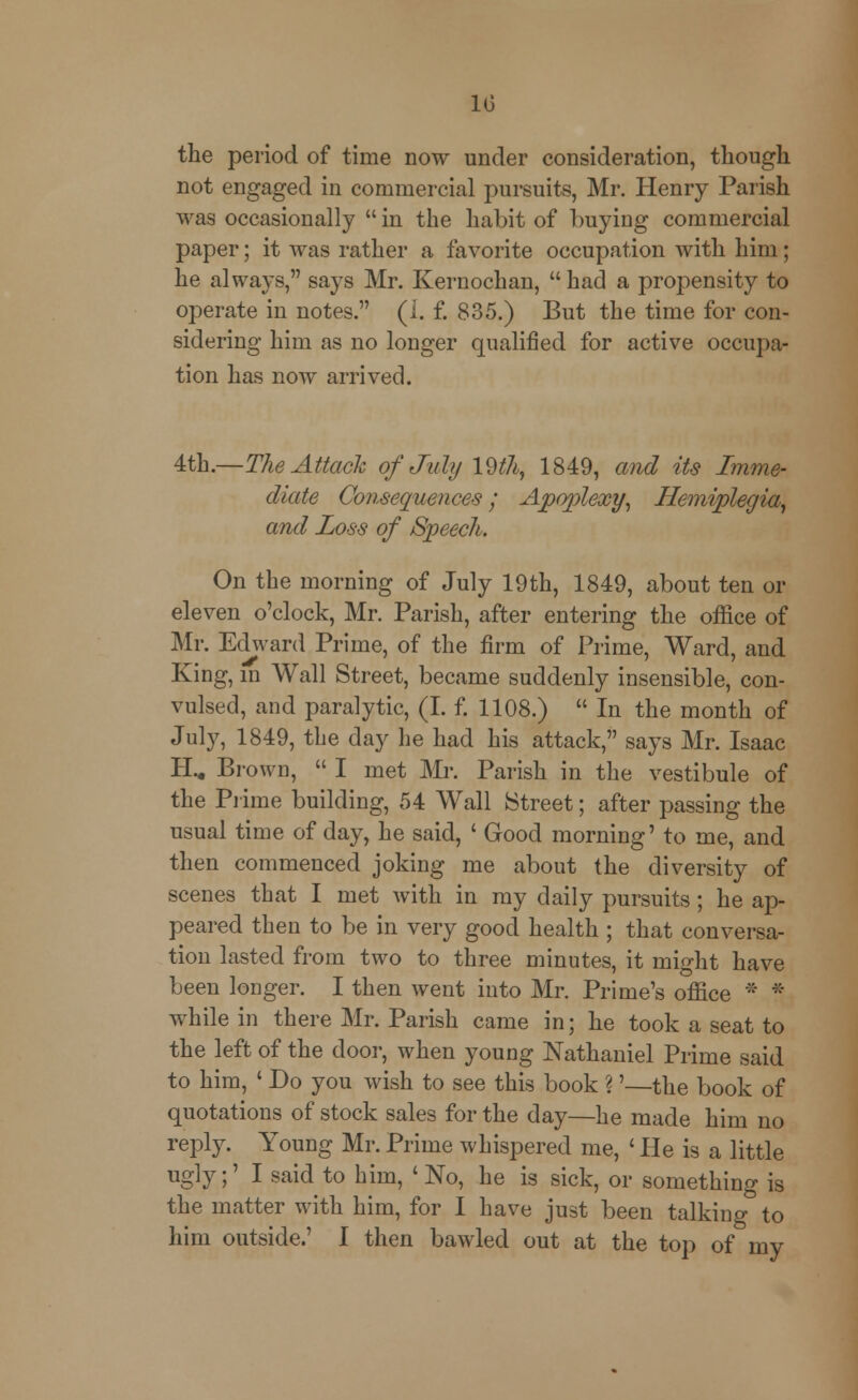 the period of time now under consideration, though not engaged in commercial pursuits, Mr. Henry Parish was occasionally  in the habit of buying commercial paper; it was rather a favorite occupation with him; he always, says Mr. Kernochan,  had a propensity to operate in notes. (J. f. 835.) But the time for con- sidering him as no longer qualified for active occupa- tion has now arrived. 4th.—The Attach of July 19$,, 1849, and its Imme- diate Consequences; Apoplexy, Hemiplegia, and Loss of Speech. On the morning of July 19th, 1849, about ten or eleven o'clock, Mr. Parish, after entering the office of Mr. Edward Prime, of the firm of Prime, Ward, and King, m Wall Street, became suddenly insensible, con- vulsed, and paralytic, (I. f. 1108.)  In the month of July, 1849, the day he had his attack, says Mr. Isaac H.. Brown,  I met Mr. Parish in the vestibule of the Prime building, 54 Wall Street; after passing the usual time of day, he said, ' Good morning' to me, and then commenced joking me about the diversity of scenes that I met with in my daily pursuits; he ap- peared then to be in very good health ; that conversa- tion lasted from two to three minutes, it might have been longer. I then went into Mr. Prime's office ::* * while in there Mr. Parish came in; he took a seat to the left of the door, when young Nathaniel Prime said to him, ' Do you wish to see this book ?'—the book of quotations of stock sales for the day—he made him no reply. Young Mr. Prime whispered me, ' He is a little ugly;' I said to him, 'No, he is sick, or something is the matter with him, for I have just been talking to him outside.' I then bawled out at the top of my