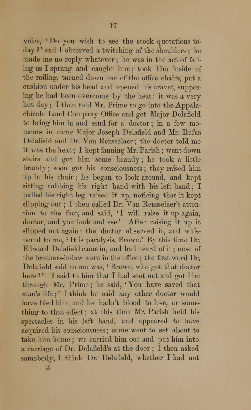 voice, ' Do you wish to see the stock quotations to- day ?' and I observed a twitching of the shoulders; he made me no reply whatever; he was in the act of fall- ing as I sprang and caught him; took him inside of the railing, turned down one of the office chairs, put a cushion under his head and opened his cravat, suppos- ing he had been overcome by the heat; it was a very hot day; I then told Mr. Prime to go into the Appala- chicola Land Company Office and get Major Delafield to bring him in and send for a doctor; in a few mo- ments in came Major Joseph Delafield and Mr. Eufus Delafield and Dr. Van Rensselaer; the doctor told me it was the heat; I kept fanning Mr. Parish ; went down stairs and got him some brandy; he took a little brandy; soon got his consciousness; they raised him up in his chair; he began to look around, and kept sitting, rubbing his right hand with his left hand; I pulled his right leg, raised it up, noticing that it kept slipping out; I then called Dr. Van Rensselaer's atten- tion to the fact, and said, 'I will raise it up again, doctor, and you look and see.' After raising it up it slipped out again; the doctor observed it, and whis- pered to me, ' It is paralysis, Brown.' By this time Dr. Edward Delafield came in, and had heard of it; most of the brothers-in-law were in the office; the first word Dr. Delafield said to me was, ' Brown, who got that doctor here ?' I said to him that I had sent out and got him through Mr. Prime; he said, ' You have saved that man's life;' I think he said any other doctor would have bled him, and he hadn't blood to lose, or some- thing to that effect; at this time Mr. Parish held his spectacles in his left band, and appeared to have acquired his consciousness; some went to set about to take him home ; we carried him out and put him into a carriage of Dr. Delafield's at the door ; I then asked somebody, I think Dr. Delafield, whether I had not . 6