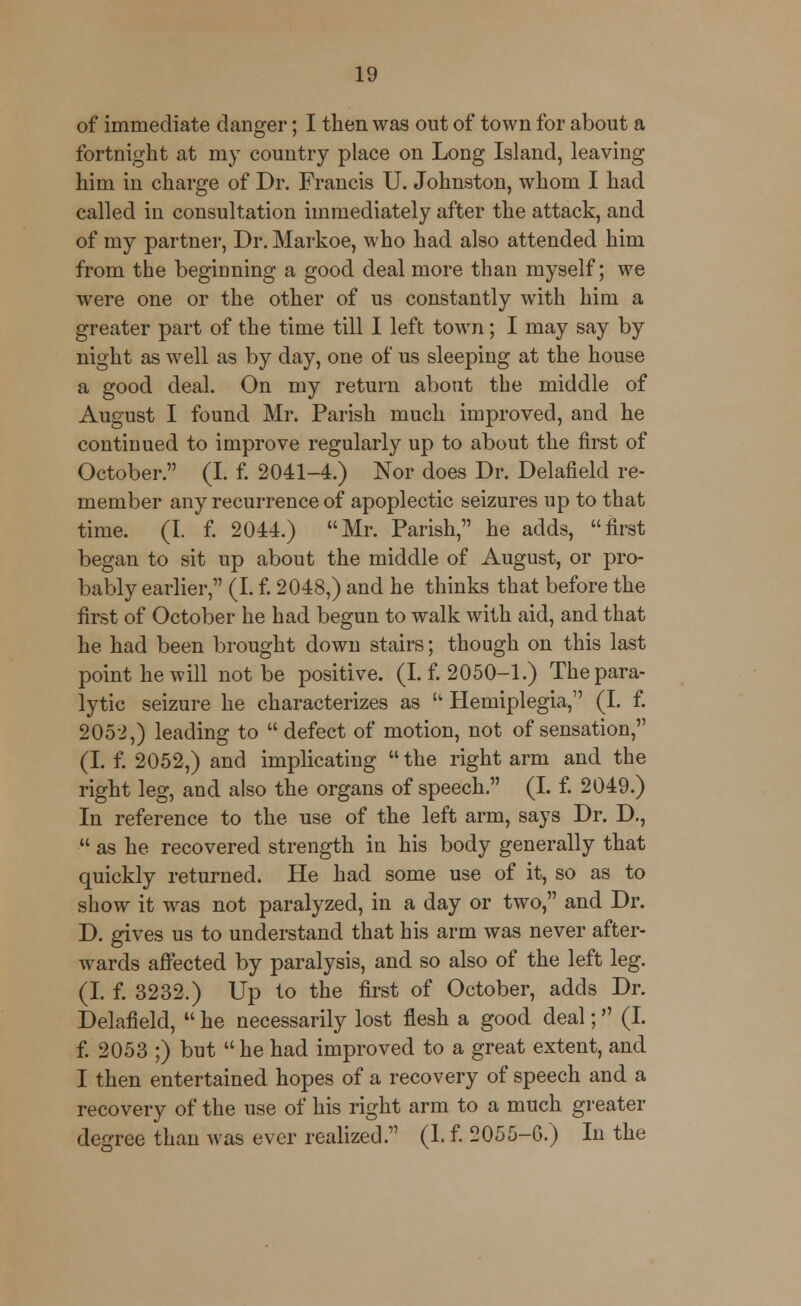 of immediate danger; I then was out of town for about a fortnight at my country place on Long Island, leaving him in charge of Dr. Francis U. Johnston, whom I had called in consultation immediately after the attack, and of my partner, Dr. Markoe, who had also attended him from the beginning a good deal more than myself; we were one or the other of us constantly with him a greater part of the time till I left town; I may say by night as well as by day, one of us sleeping at the house a good deal. On my return about the middle of August I found Mr. Parish much improved, and he continued to improve regularly up to about the first of October. (I. f. 2041-4.) Nor does Dr. Delafield re- member any recurrence of apoplectic seizures up to that time. (I. f. 2044.) Mr. Parish, he adds, first began to sit up about the middle of August, or pro- bably earlier, (I. f. 2048,) and he thinks that before the first of October he had begun to walk with aid, and that he had been brought down stairs; though on this last point he will not be positive. (I. f. 2050-1.) The para- lytic seizure he characterizes as u Hemiplegia, (I. f. 2052,) leading to  defect of motion, not of sensation, (I. f. 2052,) and implicating  the right arm and the right leg, and also the organs of speech. (I. f. 2049.) In reference to the use of the left arm, says Dr. D.,  as he recovered strength in his body generally that quickly returned. He had some use of it, so as to show it was not paralyzed, in a day or two, and Dr. D. gives us to understand that his arm was never after- wards affected by paralysis, and so also of the left leg. (I. f. 3232.) Up to the first of October, adds Dr. Delafield,  he necessarily lost flesh a good deal; (I. f. 2053 ;) but he had improved to a great extent, and I then entertained hopes of a recovery of speech and a recovery of the use of his right arm to a much greater degree than was ever realized. (I. f. 2055-6.) In the