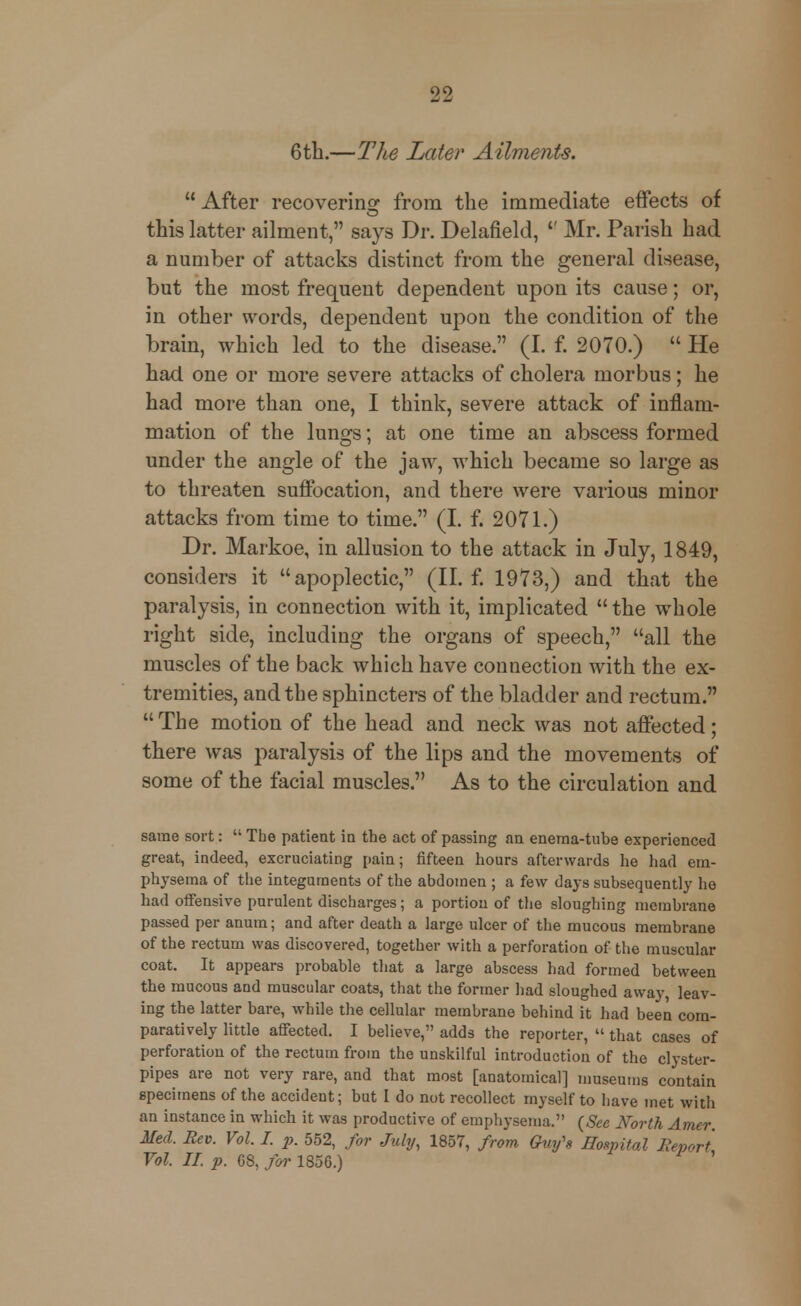 6th.—The Later Ailments.  After recovering from the immediate effects of this latter ailment, says Dr. Delafield,  Mr. Parish had a number of attacks distinct from the general disease, but the most frequent dependent upon its cause; or, in other words, dependent upon the condition of the brain, which led to the disease. (I. f. 2070.)  He had one or more severe attacks of cholera morbus; he had more than one, I think, severe attack of inflam- mation of the lungs; at one time an abscess formed under the angle of the jaw, which became so large as to threaten suffocation, and there were various minor attacks from time to time. (I. f. 2071.) Dr. Markoe, in allusion to the attack in July, 1849, considers it apoplectic, (II. f. 1973,) and that the paralysis, in connection with it, implicated the whole right side, including the organs of speech, all the muscles of the back which have connection with the ex- tremities, and the sphincters of the bladder and rectum. The motion of the head and neck was not affected; there was paralysis of the lips and the movements of some of the facial muscles. As to the circulation and same sort:  Tbe patient in the act of passing an enema-tube experienced great, indeed, excruciating pain; fifteen hours afterwards he had em- physema of the integuments of the abdomen ; a few days subsequently he had offensive purulent discharges; a portion of the sloughing membrane passed per anum; and after death a large ulcer of the mucous membrane of the rectum was discovered, together with a perforation of the muscular coat. It appears probable that a large abscess had formed between the mucous and muscular coats, that the former had sloughed away leav- ing the latter bare, while the cellular membrane behind it had been com- paratively little affected. I believe, adds the reporter,  that cases of perforation of the rectum from the unskilful introduction of the clyster- pipes are not very rare, and that most [anatomical] museums contain specimens of the accident; but I do not recollect myself to bave met with an instance in which it was productive of emphysema. (See North Amer. Med. Rev. Vol. I. p. 552, for July, 1857, from Gwfs Hospital Report Vol II p. 68, for 1856.) '