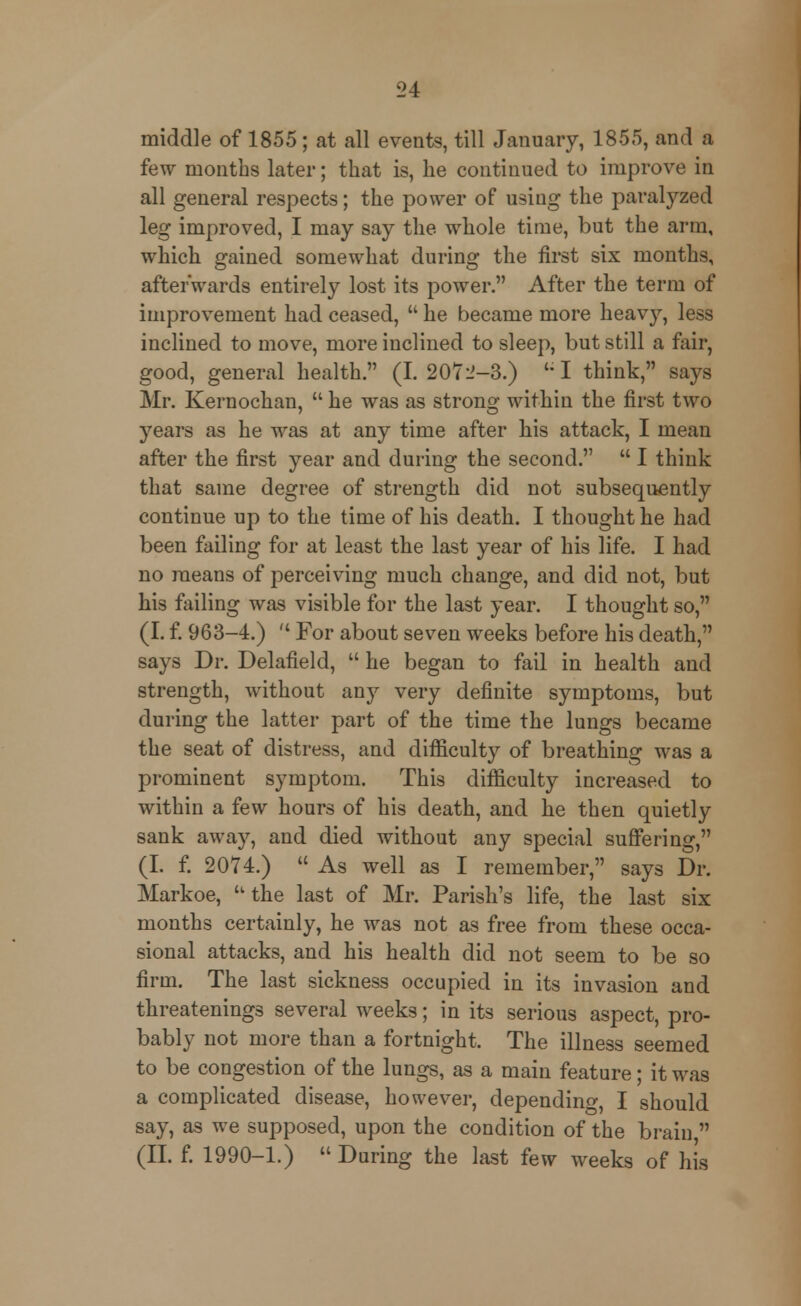 middle of 1855 ; at all events, till January, 1855, and a few months later; that is, he continued to improve in all general respects; the power of using the paralyzed leg improved, I may say the whole time, but the arm, which gained somewhat during the first six months, afterwards entirely lost its power. After the term of improvement had ceased,  he became more heavy, less inclined to move, more inclined to sleep, but still a fair, good, general health. (I. 2072-3.) UI think, says Mr. Kernochan,  he was as strong within the first two years as he was at any time after his attack, I mean after the first year and during the second.  I think that same degree of strength did not subsequently continue up to the time of his death. I thought he had been failing for at least the last year of his life. I had no means of perceiving much change, and did not, but his failing was visible for the last year. I thought so, (I. f. 963-4.)  For about seven weeks before his death, says Dr. Delafield,  he began to fail in health and strength, without any very definite symptoms, but during the latter part of the time the lungs became the seat of distress, and difficulty of breathing was a prominent symptom. This difficulty increased to within a few hours of his death, and he then quietly sank away, and died without any special suffering, (I. f. 2074.)  As well as I remember, says Dr. Markoe, u the last of Mr. Parish's life, the last six months certainly, he was not as free from these occa- sional attacks, and his health did not seem to be so firm. The last sickness occupied in its invasion and threatenings several weeks; in its serious aspect, pro- bably not more than a fortnight. The illness seemed to be congestion of the lungs, as a main feature; it was a complicated disease, however, depending, I should say, as we supposed, upon the condition of the brain  (II. f. 1990-1.) During the last few weeks of his