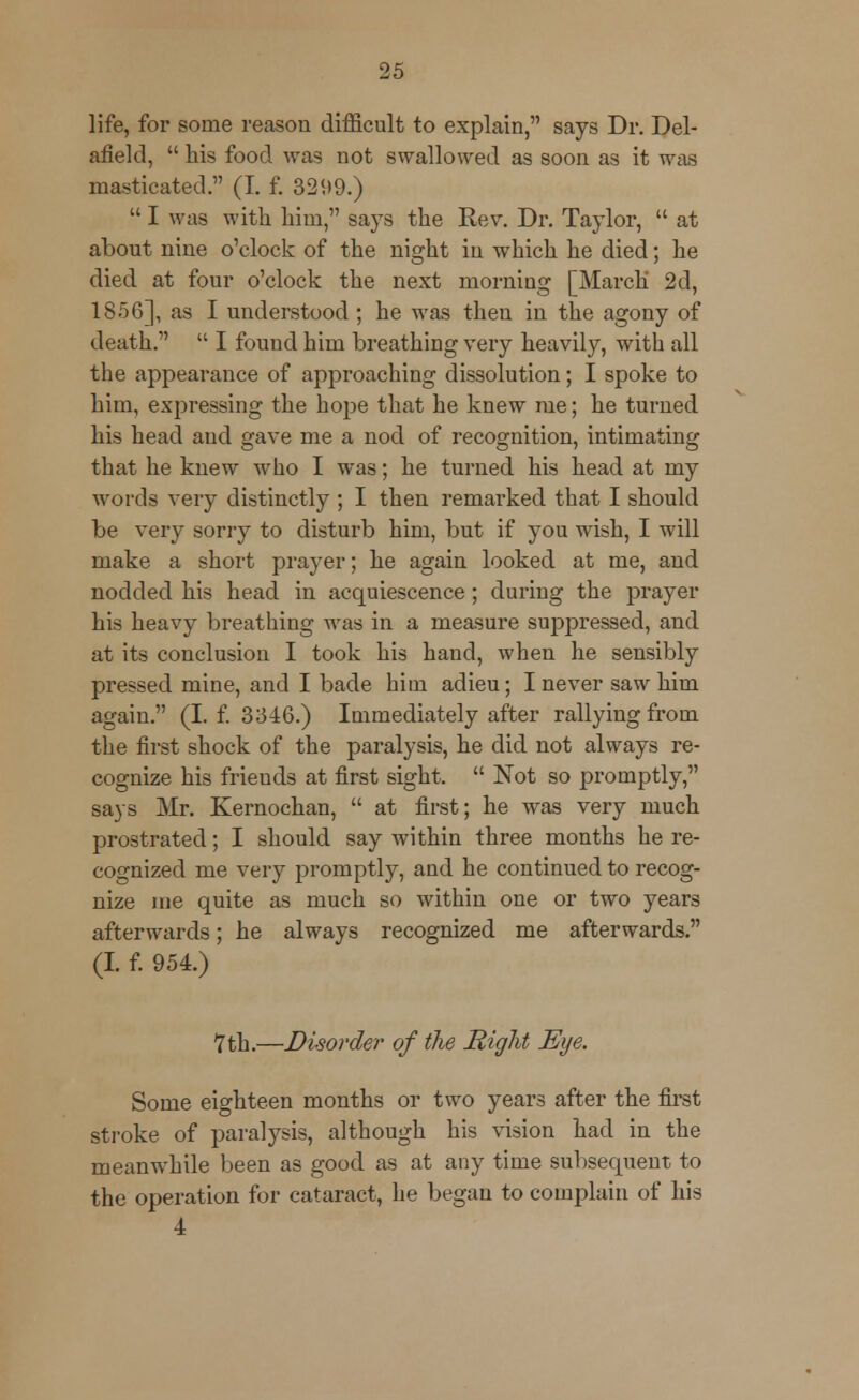 life, for some reason difficult to explain, says Dr. Del- afield,  his food was not swallowed as soon as it was masticated. (I. f. 3299.)  I was with him, says the Rev. Dr. Taylor,  at about nine o'clock of the nio^ht in which he died; he died at four o'clock the next morning [March 2d, 1856], as I understood; he was then in the agony of death.  I found him breathing very heavily, with all the appearance of approaching dissolution; I spoke to him, expressing the hope that he knew me; he turned his head and gave me a nod of recognition, intimating that he knew who I was; he turned his head at my words very distinctly ; I then remarked that I should be very sorry to disturb him, but if you wish, I will make a short prayer; he again looked at me, and nodded his head in acquiescence; during the prayer his heavy breathing was in a measure suppressed, and at its conclusion I took his hand, when he sensibly pressed mine, and I bade him adieu; I never saw him again. (I. f. 3346.) Immediately after rallying from the first shock of the paralysis, he did not always re- cognize his frieuds at first sight.  Not so promptly, says Mr. Kernochan,  at first; he was very much prostrated; I should say within three months he re- cognized me very promptly, and he continued to recog- nize me quite as much so within one or two years afterwards; he always recognized me afterwards. (I. f. 954.) 7 th.—Disorder of the Might Eye. Some eighteen months or two years after the first stroke of paralysis, although his vision had in the meanwhile been as good as at any time subsequent to the operation for cataract, he began to complain of his 4