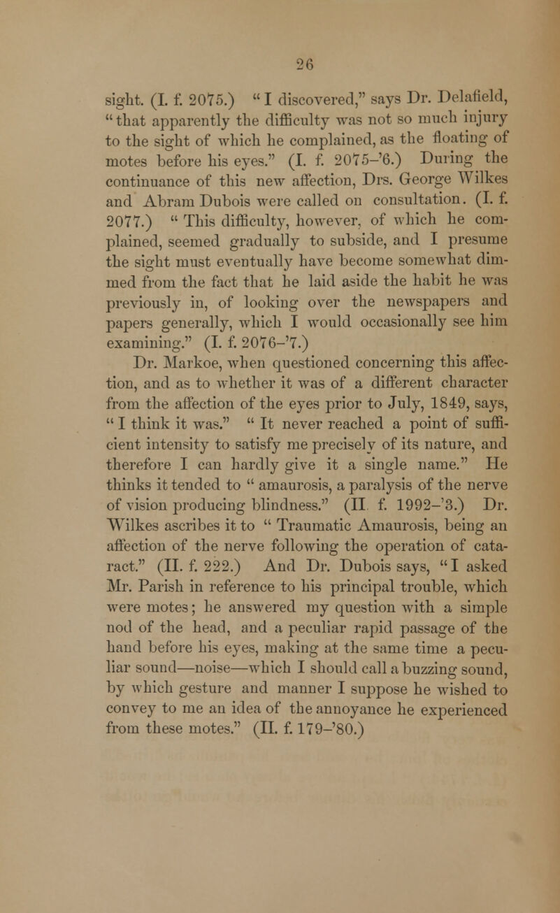 sight. (I. £ 2075.)  I discovered, says Dr. Delafield, that apparently the difficulty was not so much injury to the sight of which he complained, as the floating of motes before his eyes. (I. f. 2075-'6.) During the continuance of this new affection, Drs. George Wilkes and Abram Dubois were called on consultation. (I. f. 2077.)  This difficulty, however, of which he com- plained, seemed gradually to subside, and I presume the sight must eventually have become somewhat dim- med from the fact that he laid aside the habit he was previously in, of looking over the newspapers and papers generally, which I would occasionally see him examining. (I. f. 2076-'7.) Dr. Markoe, when questioned concerning this affec- tion, and as to whether it was of a different character from the affection of the eyes prior to July, 1849, says,  I think it was.  It never reached a point of suffi- cient intensity to satisfy me precisely of its nature, and therefore I can hardly give it a single name. He thinks it tended to  amaurosis, a paralysis of the nerve of vision producing blindness. (II. f. 1992-3.) Dr. Wilkes ascribes it to  Traumatic Amaurosis, being an affection of the nerve following the operation of cata- ract. (II. f. 222.) And Dr. Dubois says, I asked Mr. Parish in reference to his principal trouble, which were motes; he answered my question with a simple nod of the head, and a peculiar rapid passage of the hand before his eyes, making at the same time a pecu- liar sound—noise—which I should call a buzzing sound, by which gesture and manner I suppose he wished to convey to me an idea of the annoyance he experienced from these motes. (II. f. 179-'80.)