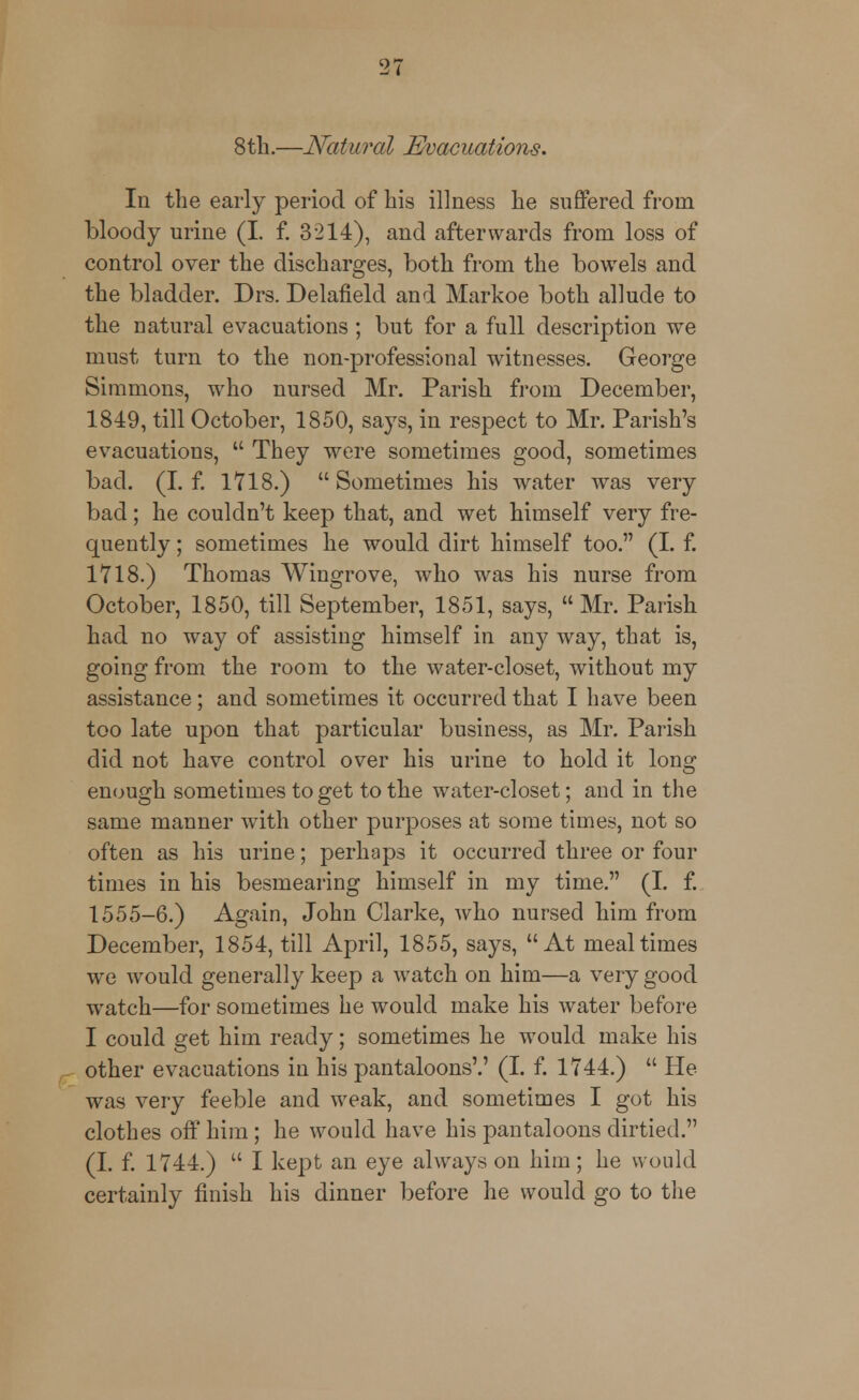 8th.—Natural Evacuations. In the early period of his illness he suffered from bloody urine (I. f. 3214), and afterwards from loss of control over the discharges, both from the bowels and the bladder. Drs. Delafield and Markoe both allude to the natural evacuations; but for a full description we must turn to the non-professional witnesses. George Simmons, who nursed Mr. Parish from December, 1849, till October, 1850, says, in respect to Mr. Parish's evacuations,  They were sometimes good, sometimes bad. (I. f. 1718.)  Sometimes his water was very bad; he couldn't keep that, and wet himself very fre- quently ; sometimes he would dirt himself too. (I. f. 1718.) Thomas Wingrove, who was his nurse from October, 1850, till September, 1851, says,  Mr. Parish had no way of assisting himself in any way, that is, going from the room to the water-closet, without my assistance; and sometimes it occurred that I have been too late upon that particular business, as Mr. Parish did not have control over his urine to hold it long enough sometimes to get to the water-closet; and in the same manner with other purposes at some times, not so often as his urine; perhaps it occurred three or four times in his besmearing himself in my time. (I. f. 1555-6.) Again, John Clarke, who nursed him from December, 1854, till April, 1855, says, At mealtimes we would generally keep a watch on him—a very good watch—for sometimes he would make his water before I could get him ready; sometimes he would make his other evacuations in his pantaloons'.' (I. f. 1744.)  He was very feeble and weak, and sometimes I got his clothes oif him; he would have his pantaloons dirtied. (I. f. 1744.)  I kept an eye always on him; he would certainly finish his dinner before he would go to the