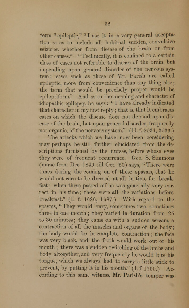 term  epileptic,  I use it in a very general accepta- tion, so as to include all habitual, sudden, convulsive seizures, whether from disease of the brain or from other causes.  Technically, it is confined to a certain class of cases not referable to disease of the brain, but depending upon general disorder of the nervous sys- tem ; cases such as those of Mr. Parisli are called epileptic, more from convenience than any thing else; the term that would be precisely proper would be epileptiform. And as to the meaning and character of idiopathic epilepsy, he says:  I have already indicated that character in my first reply; that is, that it embraces cases on which the disease does not depend upon dis- ease of the brain, but upon general disorder, frequently not organic, of the nervous system. (II. f. 2031, 2033.) The attacks which we have now been considering may perhaps be still further elucidated from the de- scriptions furnished by the nurses, before whose eyes they were of frequent occurrence. Geo. S. Simmons (nurse from Dec. 1849 till Oct. '50) says,  There were times during the coming on of those spasms, that he would not care to be dressed at all in time for break- fast ; when these passed off he was generally very cor- rect in his time; these were all the variations before breakfast. (I. f. 1686, 1687.) With regard to the spasms, They would vary, sometimes two, sometimes three in one month; they varied in duration from 25 to 30 minutes; they came on with a sudden scream, a contraction of all the muscles and organs of the body; the body would be in complete contraction; the face was very black, and the froth would work out of his mouth ; there was a sudden twitching of the limbs and body altogether, and very frequently he would bite his tongue, which we always had to carry a little stick to prevent, by putting it in his mouth. (I. f. 1700.) Ac- cording to this same witness, Mr. Parish's temper was