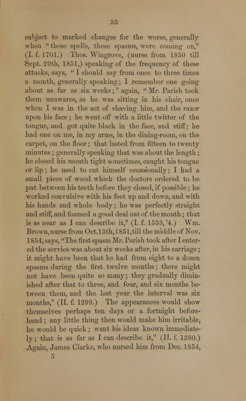 subject to marked changes for the worse, generally when  these spells, these spasms, were coming on, (I. f. 1701.) Thos. Wingrove, (nurse from 1850 till Sept. 29th, 1851,) speaking of the frequency of these attacks, says,  I should say from once to three times a month, generally speaking; I remember one going about as far as six weeks; again,  Mr. Parish took them unawares, as he was sitting in his chair, once when I was in the act of shaving him, and the razor upon his face ; he went off with a little twitter of the tongue, and got quite black in the face, and stiff; he had one on me, in my arms, in the dining-room, on the carpet, on the floor; that lasted from fifteen to twenty minutes ; generally speaking that was about the length ; he closed his mouth tight sometimes, caught his tongue or lip ; he used to cut himself occasionally; I had a small piece of wood which the doctors ordered to be put between his teeth before they closed, if possible; he worked convulsive with his feet up and down, and with his hands and whole body; he was perfectly straight and stiff, and foamed a good deal out of the mouth; that is as near as I can describe it, (I. f. 1533,'4.) Wm. Brown, nurse from Oct. 13th, 1851,till the middle of Nov. 1854, says, The first spasm Mr. Parish took after I enter- ed the service was about six weeks after, in his carriage; it might have been that he had from eight to a dozen spasms during the first twelve months; there might not have been quite so many; they gradually dimin- ished after that to three, and four, and six months be- tween them, and the last year the interval was six months, (II. f. 1299.) The appearances would show themselves perhaps ten days or a fortnight before- hand ; any little thing then would make him irritable, he would be quick ; want his ideas known immediate- ly ; that is as far as I can describe it, (II. f. 1380.) Again, James Clarke, who nursed him from Dec. 1854, 5