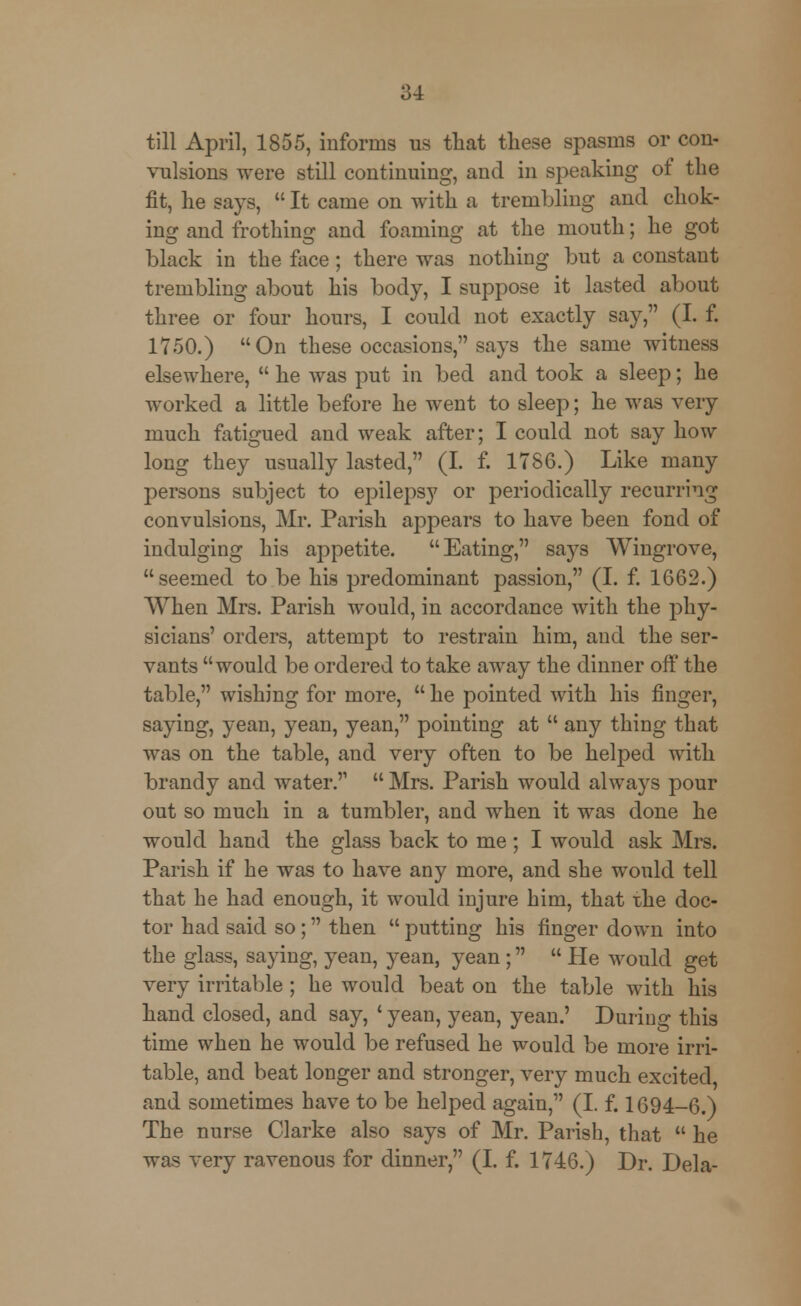 till April, 1855, informs us that these spasms or con- vulsions were still continuing, and in speaking of the fit, he says,  It came on with a trembling and chok- ing and frothing and foaming at the mouth; he got black in the face; there was nothing but a constant trembling about his body, I suppose it lasted about three or four hours, I could not exactly say, (I. f. 1750.) On these occasions, says the same witness elsewhere,  he was put in bed and took a sleep; he worked a little before he went to sleep; he was very much fatigued and weak after; I could not say how long they usually lasted, (I. f. 1786.) Like many persons subject to epilepsy or periodically recurring convulsions, Mr. Parish appears to have been fond of indulging his appetite. Eating, says Wingrove, seemed to be his predominant passion, (I. f. 1662.) When Mrs. Parish would, in accordance with the phy- sicians' orders, attempt to restrain him, and the ser- vants would be ordered to take away the dinner off the table, wishing for more,  he pointed with his finger, saying, yean, yean, yean, pointing at  any thing that was on the table, and very often to be helped with brandy and water.  Mrs. Parish would always pour out so much in a tumbler, and when it was done he would hand the glass back to me; I would ask Mrs. Parish if he was to have any more, and she would tell that he had enough, it would injure him, that the doc- tor had said so; then  putting his finger down into the glass, saying, yean, yean, yean;  He would get very irritable ; he would beat on the table with his hand closed, and say, ' yean, yean, yean.' During this time when he would be refused he would be more irri- table, and beat longer and stronger, very much excited, and sometimes have to be helped again, (I. f. 1694-6.) The nurse Clarke also says of Mr. Parish, that  he