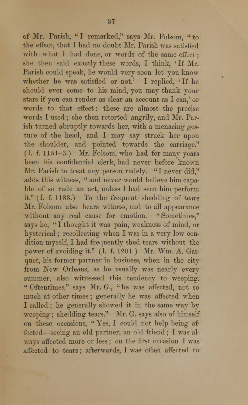 of Mr. Parish,  I remarked, says Mr. Folsom,  to the effect, that I had no doubt Mr. Parish was satisfied with what I had done, or words of the same effect; she then said exactly these words, I think, ' If Mr. Parish could speak, he would very soon let you know whether he was satisfied or not.' I replied, ' If he should ever come to his mind, you may thank your stars if you can render as clear an account as I can,' or words to that effect: these are almost the precise words I used; she then retorted angrily, and Mr. Par- ish turned abruptly towards her, with a menacing ges- ture of the head, and I may say struck her upon the shoulder, and pointed towards the carriage. (I. f. 1151-3.) Mr. Folsom, who had for many years been his confidential clerk, had never before known Mr. Parish to treat any person rudely. I never did, adds this witness,  and never would believe him capa- ble of so rude an act, unless I had seen him perform it. (I. f. 1183.) To the frequent shedding of tears Mr. Folsom also bears witness, and to all appearance without any real cause for emotion. Sometimes, says he,  I thought it was pain, weakness of mind, or hysterical; recollecting when I was in a very low con- dition myself, I had frequently shed tears without the power of avoiding it. (I. f. 1201.) Mr. Win. A. Gas- quet, his former partner in business, when in the city from New Orleans, as he usually was nearly every summer, also witnessed this tendency to weeping.  Oftentimes, says Mr. G.,  he was affected, not so much at other times; generally he was affected when I called; he generally showed it in the same way by weeping; shedding tears. Mr. G. says also of himself on these occasions,  Yes, I could not help being af- fected—seeing an old partner, an old friend; I was al- ways affected more or less ; on the first occasion I was affected to tears; afterwards, I was often affected to