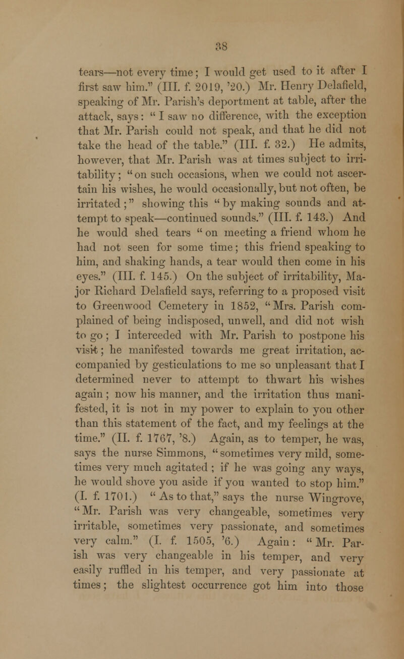 tears—not every time; I would get used to it after I first saw him. (III. f. 2019, '20.) Mr. Henry Delafield, speaking of Mr. Parish's deportment at table, after the attack, says:  I saw no difference, with the exception that Mr. Parish could not speak, and that he did not take the head of the table. (III. f. 32.) He admits, however, that Mr. Parish was at times subject to irri- tability ;  on such occasions, when we could not ascer- tain his wishes, he would occasionally, but not often, be irritated ; showing this  by making sounds and at- tempt to speak—continued sounds. (III. f. 143.) And he would shed tears  on meeting a friend whom he had not seen for some time; this friend speaking to him, and shaking hands, a tear would then come in his eyes. (III. f. 145.) On the subject of irritability, Ma- jor Richard Delafield says, referring to a proposed visit to Greenwood Cemetery in 1852, Mrs. Parish com- plained of being indisposed, unwell, and did not wish to go; I interceded with Mr. Parish to postpone his visit; he manifested towards me great irritation, ac- companied by gesticulations to me so unpleasant that I determined never to attempt to thwart his wishes again; now his manner, and the irritation thus mani- fested, it is not in my power to explain to you other than this statement of the fact, and my feelings at the time. (II. f. 1767, '8.) Again, as to temper, he was, says the nurse Simmons,  sometimes very mild, some- times very much agitated ; if he was going any ways, he would shove you aside if you wanted to stop him. (I. f. 1701.)  As to that, says the nurse Wingrove, Mr. Parish was very changeable, sometimes very irritable, sometimes very passionate, and sometimes very calm. (I. f. 1505, '6.) Again: Mr. Par- ish was very changeable in his temper, and very easily ruffled in his temper, and very passionate at times; the slightest occurrence got him into those