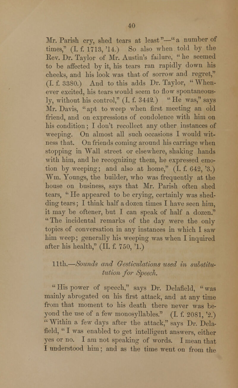 Mr. Parish cry, shed tears at least— a number of times, (I. f. 1713, '14.) So also when told by the Rev. Dr. Taylor of Mr. Austin's failure,  he seemed to be affected by it, his tears ran rapidly down his cheeks, and his look was that of sorrow and regret, (I f. 3380.) And to this adds Dr. Taylor,  When- ever excited, his tears would seem to flow spontaneous- ly, without his control, (I. f. 3442.)  He was, says Mr. Davis, apt to weep when first meeting an old friend, and on expressions of condolence with him on his condition; I don't recollect any other instances of weeping. On almost all such occasions I would wit- ness that. On friends coming around his carriage when stopping in Wall street or elsewhere, shaking hands with him, and he recognizing them, he expressed emo- tion by weeping; and also at home, (I. f. 642, '3.) Wm. Youngs, the builder, who was frequently at the house on business, says that Mr. Parish often shed tears,  He appeared to be crying, certainly was shed- ding tears; I think half a dozen times I have seen him, it may be oftener, but I can speak of half a dozen. The incidental remarks of the day were the only topics of conversation in any instances in which I saw him weep; generally his weeping was when I inquired after his health, (II. f. 750, '1.) 11th.—Sounds and Gesticulations used in substitw- tution for Sjyeech.  His power of speech, says Dr. Delafield,  was mainly abrogated on his first attack, and at any time from that moment to his death there never was be- yond the use of a few monosyllables. (I. f. 2081, '2.)  Within a few days after the attack, says Dr. Dela- field,  I was enabled to get intelligent answers, either yes or no. I am not speaking of words. I mean that I understood him; and as the time went on from the